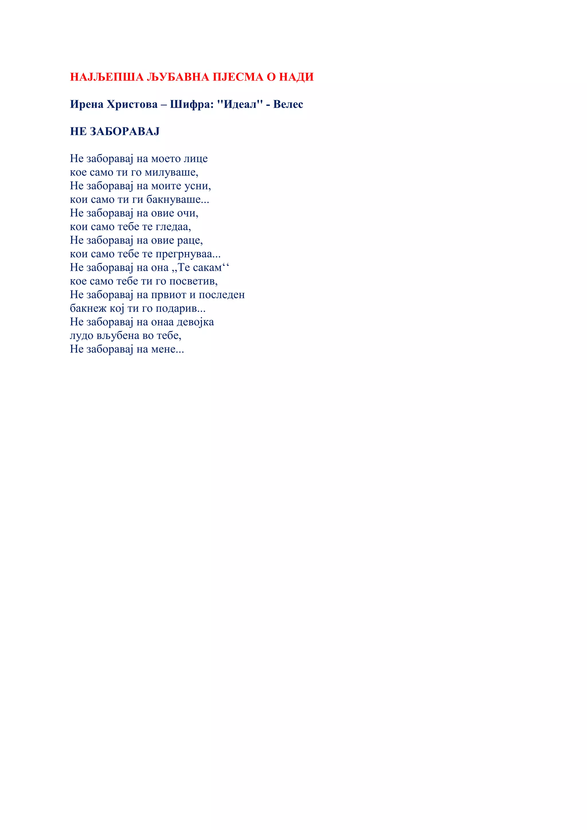 НАЈЉЕПША ЉУБАВНА ПЈЕСМА О НАДИ
Ирена Христова – Шифра: ''Идеал'' - Велес
НЕ ЗАБОРАВАЈ
Не заборавај на моето лице
кое само ти го милуваше,
Не заборавај на моите усни,
кои само ти ги бакнуваше...
Не заборавај на овие очи,
кои само тебе те гледаа,
Не заборавај на овие раце,
кои само тебе те прегрнуваа...
Не заборавај на она ,,Те сакам‘‘
кое само тебе ти го посветив,
Не заборавај на првиот и последен
бакнеж кој ти го подарив...
Не заборавај на онаа девојка
лудо вљубена во тебе,
Не заборавај на мене...
 