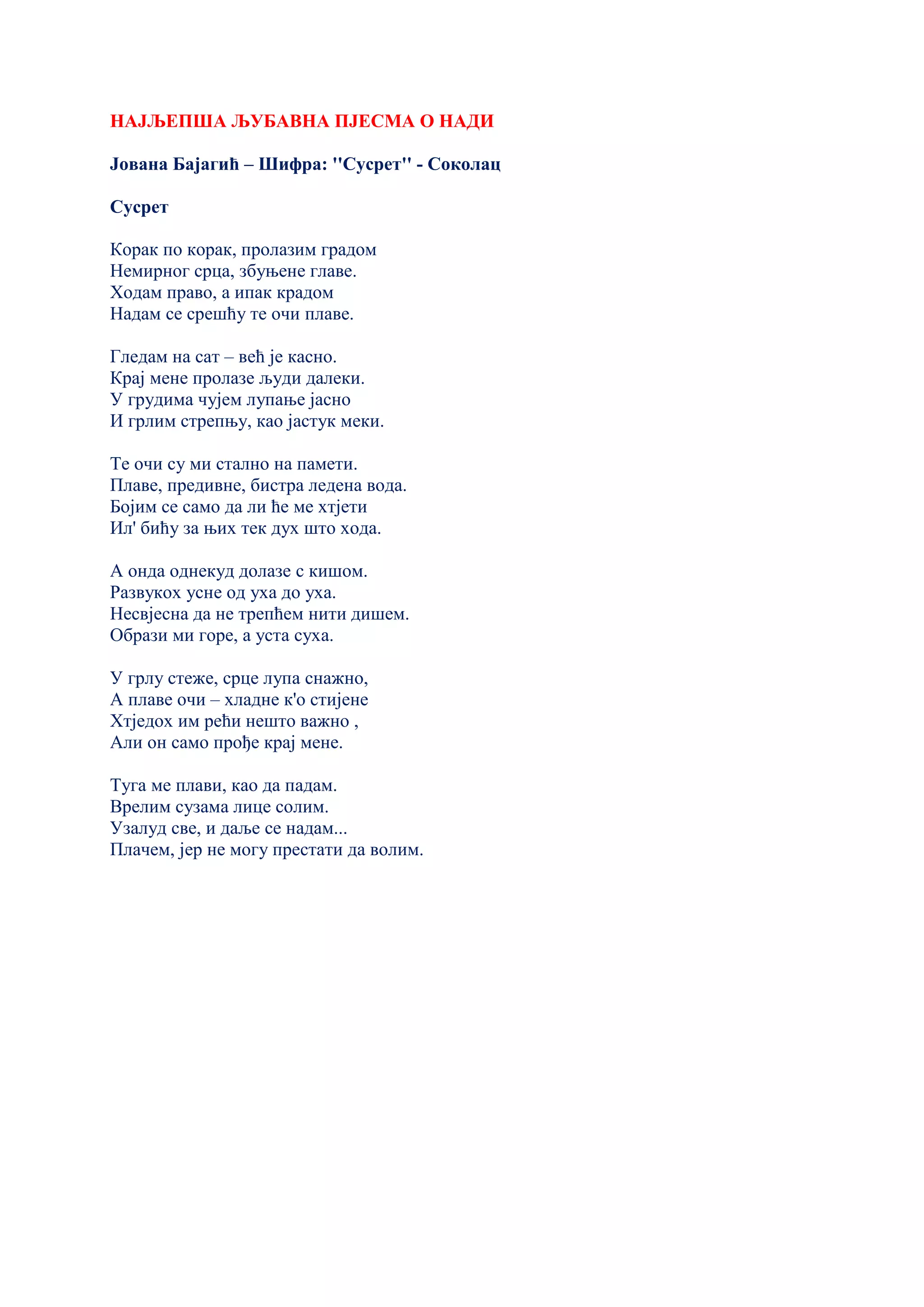 НАЈЉЕПША ЉУБАВНА ПЈЕСМА О НАДИ
Јована Бајагић – Шифра: ''Сусрет'' - Соколац
Сусрет
Корак по корак, пролазим градом
Немирног срца, збуњене главе.
Ходам право, а ипак крадом
Надам се срешћу те очи плаве.
Гледам на сат – већ је касно.
Крај мене пролазе људи далеки.
У грудима чујем лупање јасно
И грлим стрепњу, као јастук меки.
Те очи су ми стално на памети.
Плаве, предивне, бистра ледена вода.
Бојим се само да ли ће ме хтјети
Ил' бићу за њих тек дух што хода.
А онда однекуд долазе с кишом.
Развукох усне од уха до уха.
Несвјесна да не трепћем нити дишем.
Образи ми горе, а уста суха.
У грлу стеже, срце лупа снажно,
А плаве очи – хладне к'o стијене
Хтједох им рећи нешто важно ,
Али он само прође крај мене.
Туга ме плави, као да падам.
Врелим сузама лице солим.
Узалуд све, и даље се надам...
Плачем, јер не могу престати да волим.
 
