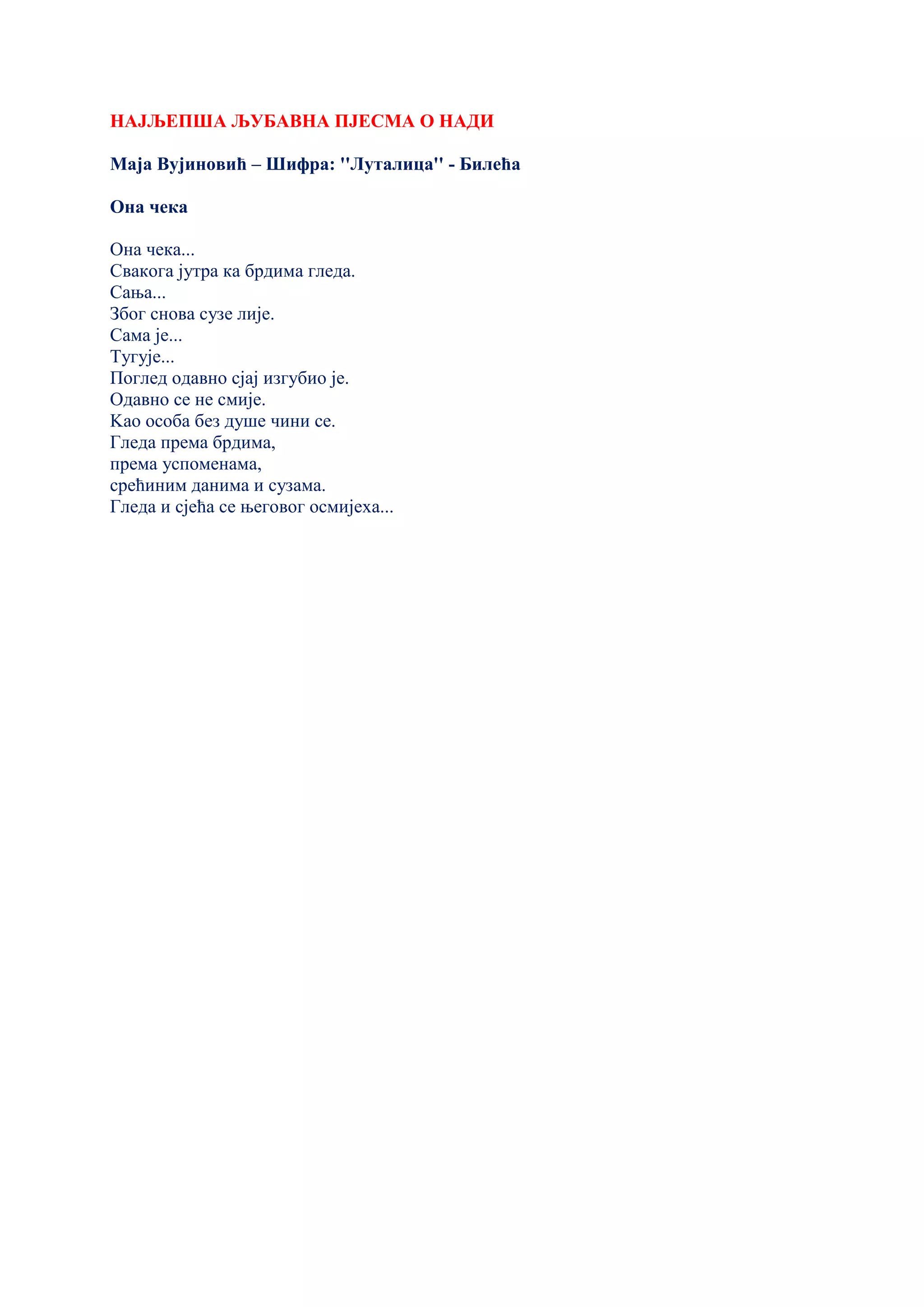 НАЈЉЕПША ЉУБАВНА ПЈЕСМА О НАДИ
Маја Вујиновић – Шифра: ''Луталица'' - Билећа
Она чека
Она чека...
Свакога јутра ка брдима гледа.
Сања...
Због снова сузе лије.
Сама је...
Тугује...
Поглед одавно сјај изгубио је.
Одавно се не смије.
Kао особа без душе чини се.
Гледа према брдима,
према успоменама,
срећиним данима и сузама.
Гледа и сјећа се његовог осмијеха...
 