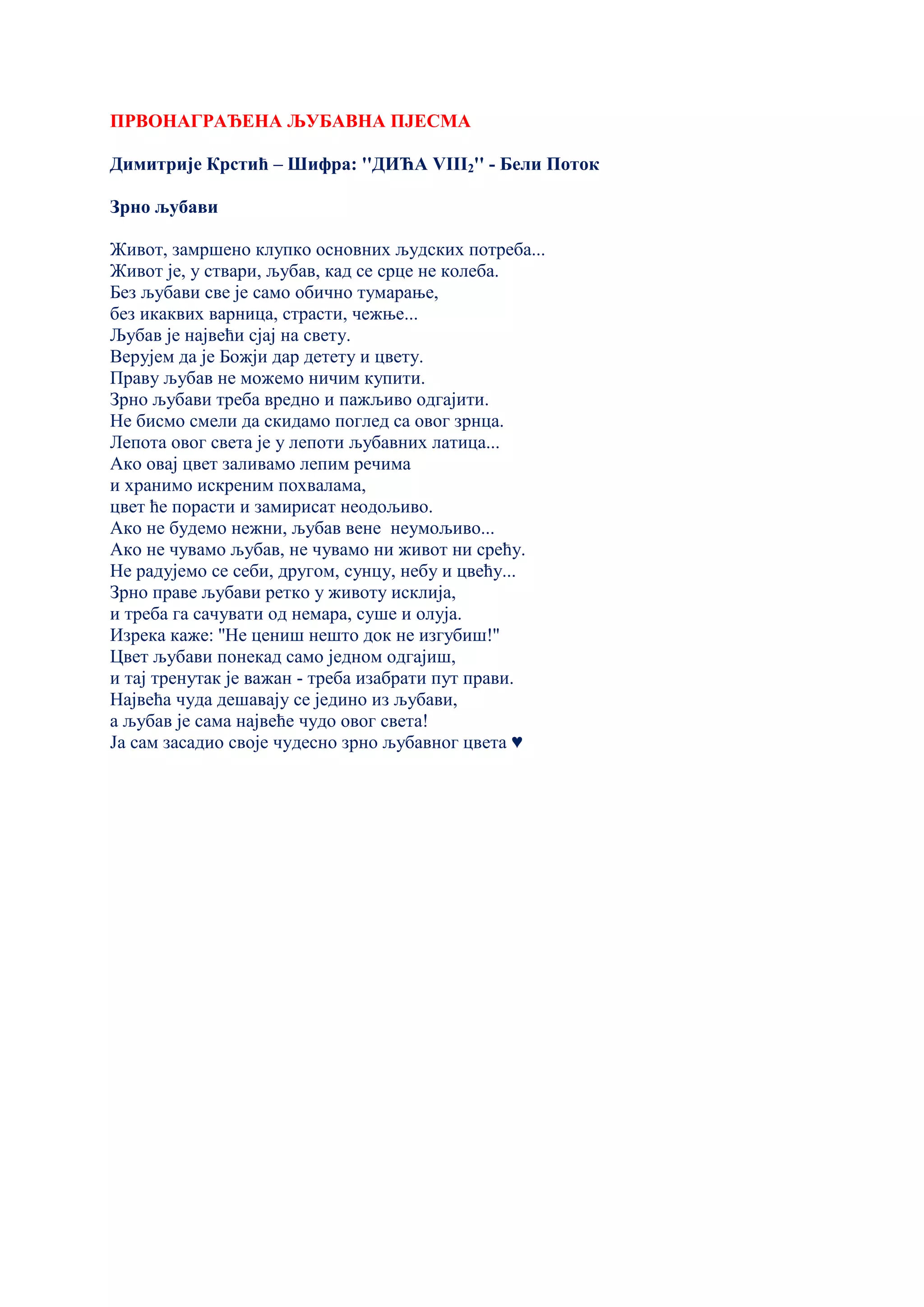 ПРВОНАГРАЂЕНА ЉУБАВНА ПЈЕСМА
Димитрије Крстић – Шифра: ''ДИЋА VIII2'' - Бели Поток
Зрно љубави
Живот, замршено клупко основних људских потреба...
Живот је, у ствари, љубав, кад се срце не колеба.
Без љубави све је само обично тумарање,
без икаквих варница, страсти, чежње...
Љубав је највећи сјај на свету.
Верујем да је Божји дар детету и цвету.
Праву љубав не можемо ничим купити.
Зрно љубави треба вредно и пажљиво одгајити.
Не бисмо смели да скидамо поглед са овог зрнца.
Лепота овог света је у лепоти љубавних латица...
Ако овај цвет заливамо лепим речима
и хранимо искреним похвалама,
цвет ће порасти и замирисат неодољиво.
Ако не будемо нежни, љубав вене неумољиво...
Ако не чувамо љубав, не чувамо ни живот ни срећу.
Не радујемо се себи, другом, сунцу, небу и цвећу...
Зрно праве љубави ретко у животу исклија,
и треба га сачувати од немара, суше и олуја.
Изрека каже: ''Не цениш нешто док не изгубиш!''
Цвет љубави понекад само једном одгајиш,
и тај тренутак је важан - треба изабрати пут прави.
Највећа чуда дешавају се једино из љубави,
а љубав је сама највеће чудо овог света!
Ја сам засадио своје чудесно зрно љубавног цвета ♥
 
