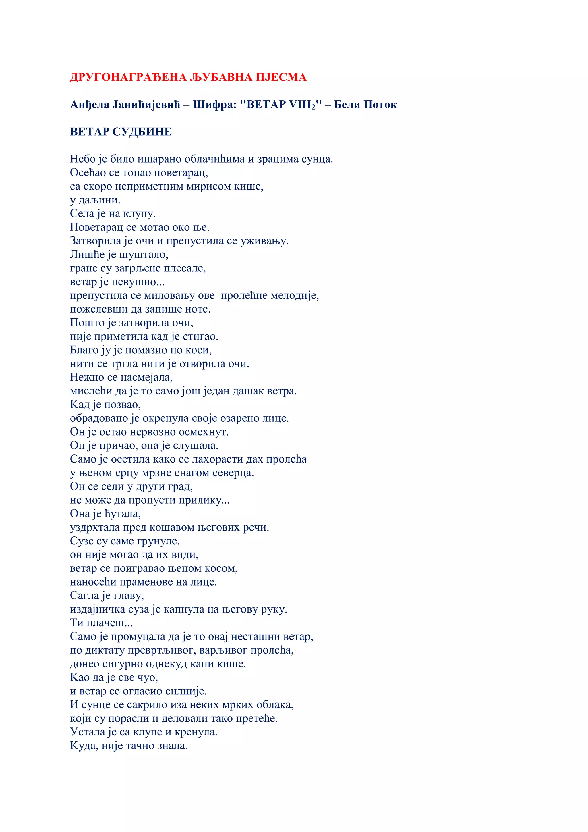 ДРУГОНАГРАЂЕНА ЉУБАВНА ПЈЕСМА
Анђела Јанићијевић – Шифра: ''ВЕТАР VIII2'' – Бели Поток
ВЕТАР СУДБИНЕ
Небо је било ишарано облачићима и зрацима сунца.
Осећао се топао поветарац,
са скоро неприметним мирисом кише,
у даљини.
Села је на клупу.
Поветарац се мотао око ње.
Затворила је очи и препустила се уживању.
Лишћe је шуштало,
гране су загрљене плесале,
ветар је певушио...
препустила се миловању ове пролећне мелодије,
пожелевши да запише ноте.
Пошто је затворила очи,
није приметила кад је стигао.
Благо ју је помазио по коси,
нити се тргла нити је отворила очи.
Нежно се насмејала,
мислећи да је то само још један дашак ветра.
Kад је позвао,
обрадовано је окренула своје озарено лице.
Он је остао нервозно осмехнут.
Он је причао, она је слушала.
Само је осетила како се лахорасти дах пролећа
у њеном срцу мрзне снагом северца.
Он се сели у други град,
не може да пропусти прилику...
Она је ћутала,
уздрхтала пред кошавом његових речи.
Сузе су саме грунуле.
он није могао да их види,
ветар се поигравао њеном косом,
наносећи праменове на лице.
Сагла је главу,
издајничка суза је капнула на његову руку.
Ти плачеш...
Само је промуцала да је то овај несташни ветар,
по диктату превртљивог, варљивог пролећа,
донео сигурно однекуд капи кише.
Kао да је све чуо,
и ветар се огласио силније.
И сунце се сакрило иза неких мрких облака,
који су порасли и деловали тако претеће.
Устала је са клупе и кренула.
Kуда, није тачно знала.
 