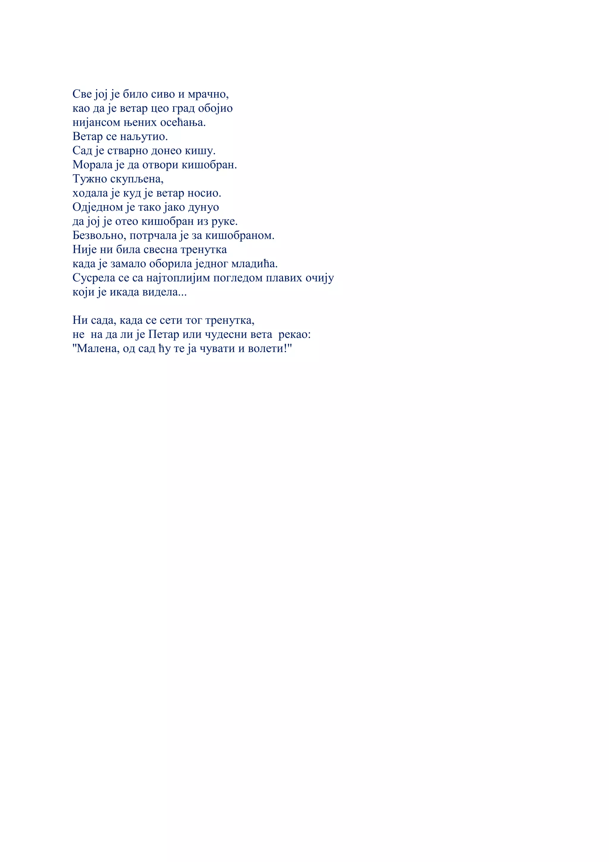 Све јој је било сиво и мрачно,
као да је ветар цео град обојио
нијансом њених осећања.
Ветар се наљутио.
Сад је стварно донео кишу.
Морала је да отвори кишобран.
Тужно скупљена,
ходала је куд је ветар носио.
Одједном је тако јако дунуо
да јој је отео кишобран из руке.
Безвољно, потрчала је за кишобраном.
Није ни била свесна тренутка
када је замало оборила једног младића.
Сусрела се са најтоплијим погледом плавих очију
који је икада видела...
Ни сада, када се сети тог тренутка,
не на да ли је Петар или чудесни вета рекао:
''Малена, од сад ћу те ја чувати и волети!''
 