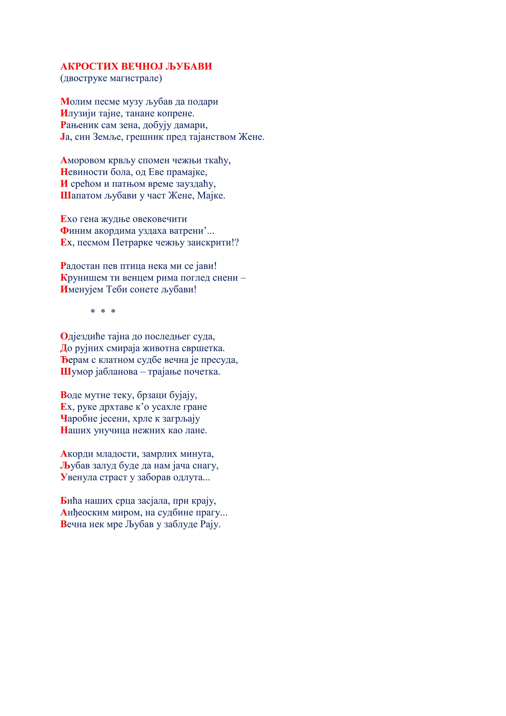 АКРОСТИХ ВЕЧНОЈ ЉУБАВИ
(двоструке магистрале)
Молим песме музу љубав да подари
Илузији тајне, танане копрене.
Рањеник сам зена, добују дамари,
Ја, син Земље, грешник пред тајанством Жене.
Аморовом крвљу спомен чежњи ткаћу,
Невиности бола, од Еве прамајке,
И срећом и патњом време зауздаћу,
Шапатом љубави у част Жене, Мајке.
Ехо гена жудње овековечити
Финим акордима уздаха ватрени’...
Ех, песмом Петрарке чежњу заискрити!?
Радостан пев птица нека ми се јави!
Крунишем ти венцем рима поглед снени –
Именујем Теби сонете љубави!
* * *
Одјездиће тајна до последњег суда,
До рујних смираја животна свршетка.
Ђерам с клатном судбе вечна је пресуда,
Шумор јабланова – трајање почетка.
Воде мутне теку, брзаци бујају,
Ех, руке дрхтаве к’о усахле гране
Чаробне јесени, хрле к загрљају
Наших унучица нежних као лане.
Акорди младости, замрлих минута,
Љубав залуд буде да нам јача снагу,
Увенула страст у заборав одлута...
Бића наших срца засјала, при крају,
Анђеоским миром, на судбине прагу...
Вечна нек мре Љубав у заблуде Рају.
 