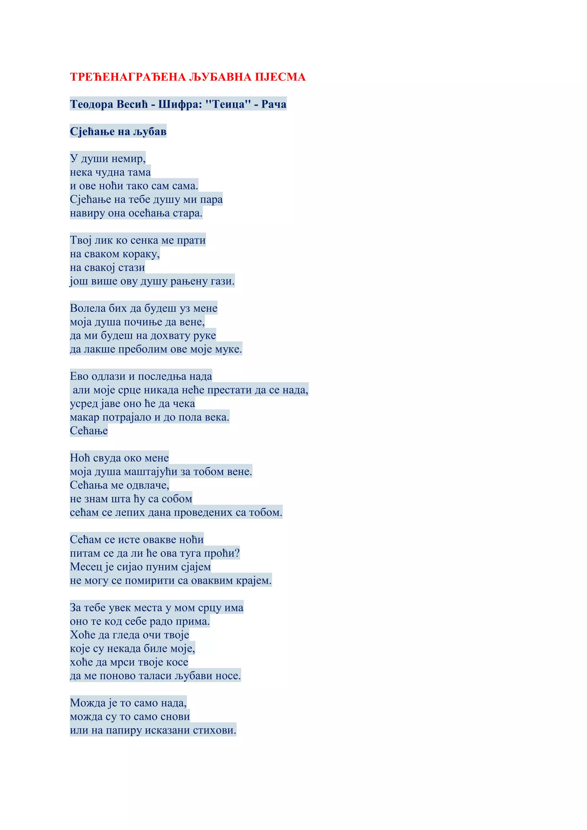 ТРЕЋЕНАГРАЂЕНА ЉУБАВНА ПЈЕСМА
Теодора Весић - Шифра: ''Теица'' - Рача
Сјећање на љубав
У души немир,
нека чудна тама
и ове ноћи тако сам сама.
Сјећање на тебе душу ми пара
навиру она осећања стара.
Твој лик ко сенка ме прати
на сваком кораку,
на свакој стази
још више ову душу рањену гази.
Волела бих да будеш уз мене
моја душа почиње да вене,
да ми будеш на дохвату руке
да лакше преболим ове моје муке.
Ево одлази и последња нада
али моје срце никада неће престати да се нада,
усред јаве оно ће да чека
макар потрајало и до пола века.
Сећање
Ноћ свуда око мене
моја душа маштајући за тобом вене.
Сећања ме одвлаче,
не знам шта ћу са собом
сећам се лепих дана проведених са тобом.
Сећам се исте овакве ноћи
питам се да ли ће ова туга проћи?
Месец је сијао пуним сјајем
не могу се помирити са оваквим крајем.
За тебе увек места у мом срцу има
оно те код себе радо прима.
Хоће да гледа очи твоје
које су некада биле моје,
хоће да мрси твоје косе
да ме поново таласи љубави носе.
Можда је то само нада,
можда су то само снови
или на папиру исказани стихови.
 
