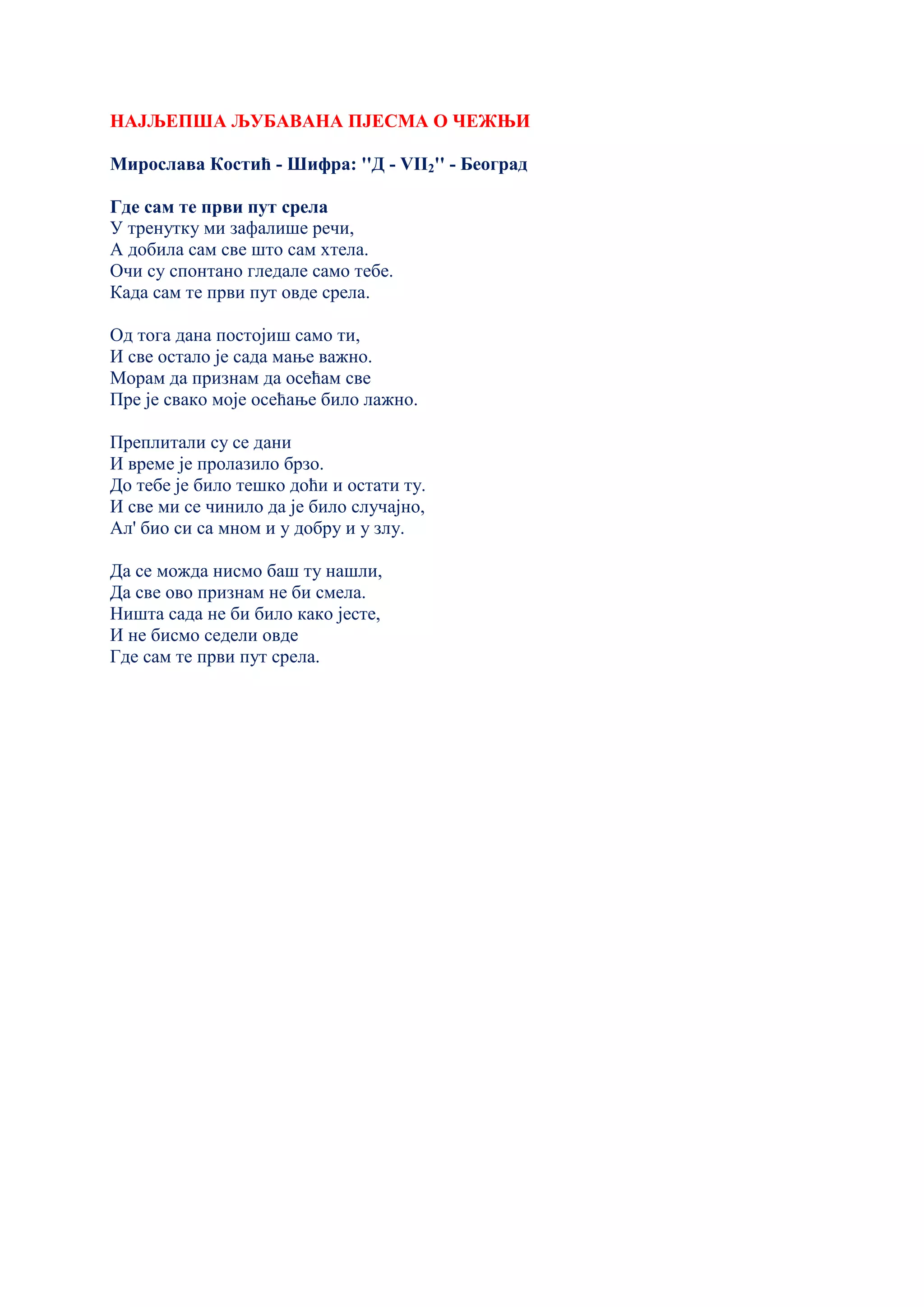 НАЈЉЕПША ЉУБАВАНА ПЈЕСМА О ЧЕЖЊИ
Мирослава Костић - Шифра: ''Д - VII2'' - Београд
Где сам те први пут срела
У тренутку ми зафалише речи,
А добила сам све што сам хтела.
Очи су спонтано гледале само тебе.
Када сам те први пут овде срела.
Од тога дана постојиш само ти,
И све остало је сада мање важно.
Морам да признам да осећам све
Пре је свако моје осећање било лажно.
Преплитали су се дани
И време је пролазило брзо.
До тебе је било тешко доћи и остати ту.
И све ми се чинило да је било случајно,
Ал' био си са мном и у добру и у злу.
Да се можда нисмо баш ту нашли,
Да све ово признам не би смела.
Ништа сада не би било како јесте,
И не бисмо седели овде
Где сам те први пут срела.
 
