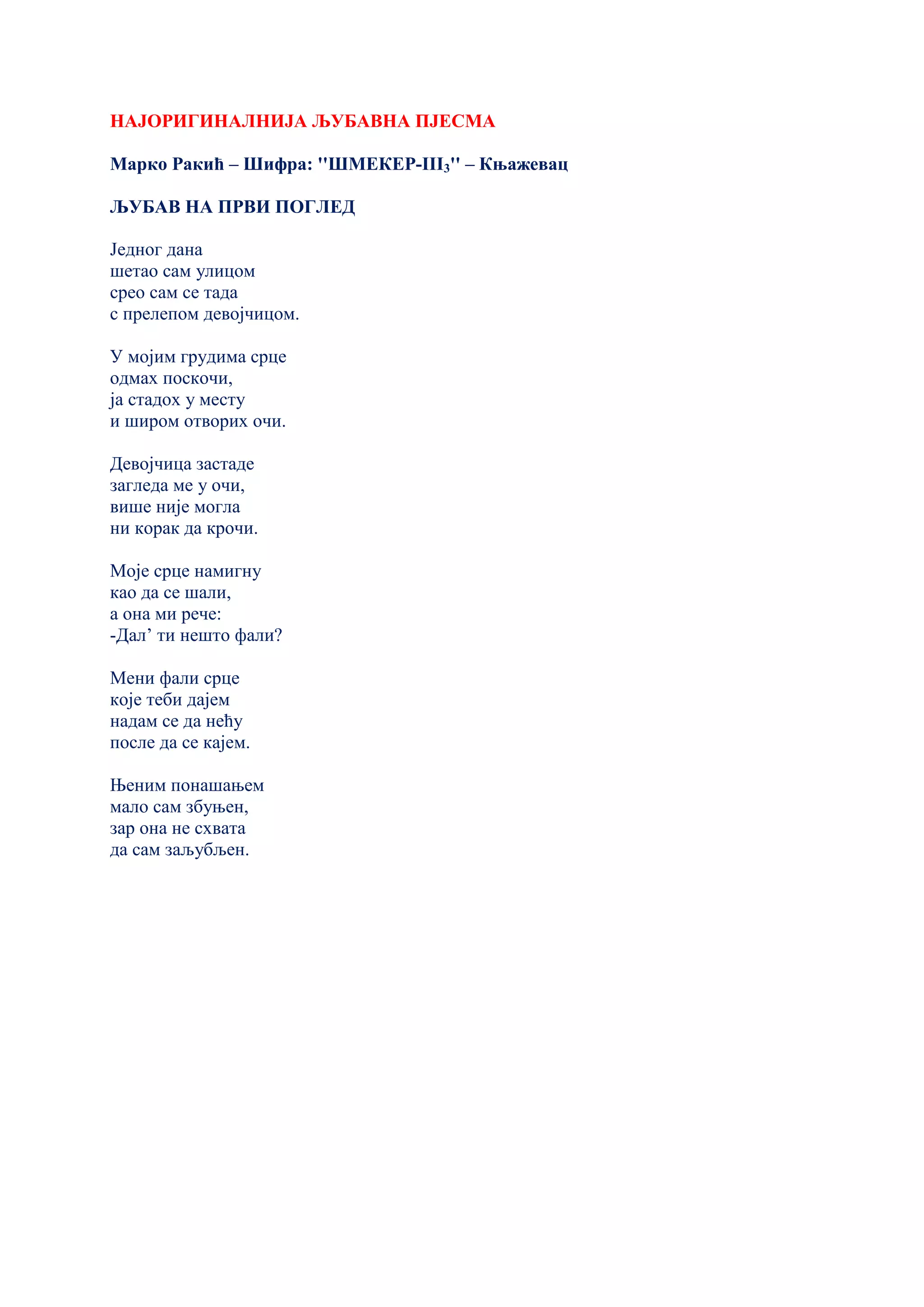 НАЈОРИГИНАЛНИЈА ЉУБАВНА ПЈЕСМА
Марко Ракић – Шифра: ''ШМЕКЕР-III3'' – Књажевац
ЉУБАВ НА ПРВИ ПОГЛЕД
Једног дана
шетао сам улицом
срео сам се тада
с прелепом девојчицом.
У мојим грудима срце
одмах поскочи,
ја стадох у месту
и широм отворих очи.
Девојчица застаде
загледа ме у очи,
више није могла
ни корак да крочи.
Моје срце намигну
као да се шали,
а она ми рече:
-Дал’ ти нешто фали?
Мени фали срце
које теби дајем
надам се да нећу
после да се кајем.
Њеним понашањем
мало сам збуњен,
зар она не схвата
да сам заљубљен.
 