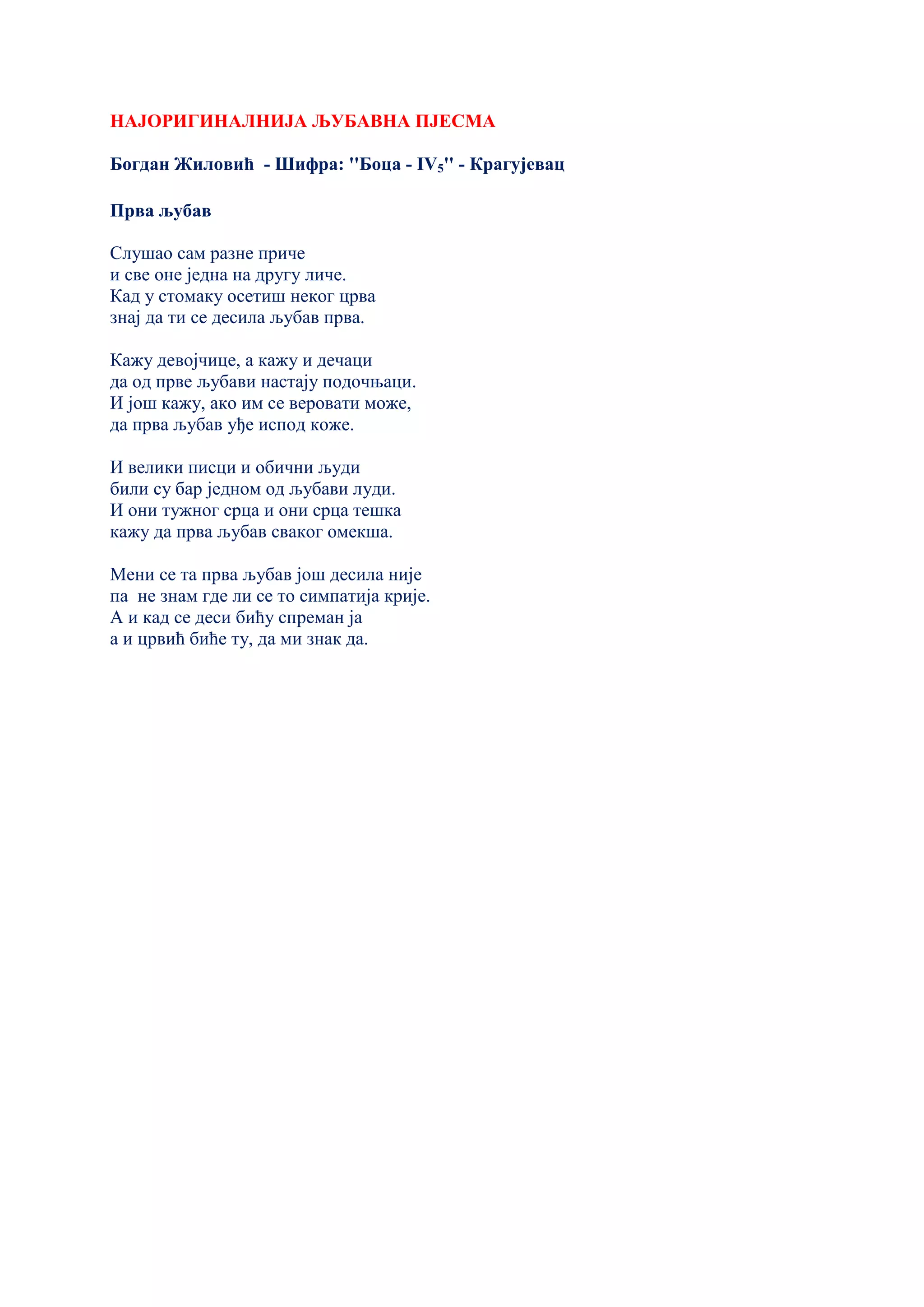 НАЈОРИГИНАЛНИЈА ЉУБАВНА ПЈЕСМА
Богдан Жиловић - Шифра: ''Боца - IV5'' - Крагујевац
Прва љубав
Слушао сам разне приче
и све оне једна на другу личе.
Кад у стомаку осетиш неког црва
знај да ти се десила љубав прва.
Кажу девојчице, а кажу и дечаци
да од прве љубави настају подочњаци.
И још кажу, ако им се веровати може,
да прва љубав уђе испод коже.
И велики писци и обични људи
били су бар једном од љубави луди.
И они тужног срца и они срца тешка
кажу да прва љубав сваког омекша.
Мени се та прва љубав још десила није
па не знам где ли се то симпатија крије.
А и кад се деси бићу спреман ја
а и црвић биће ту, да ми знак да.
 