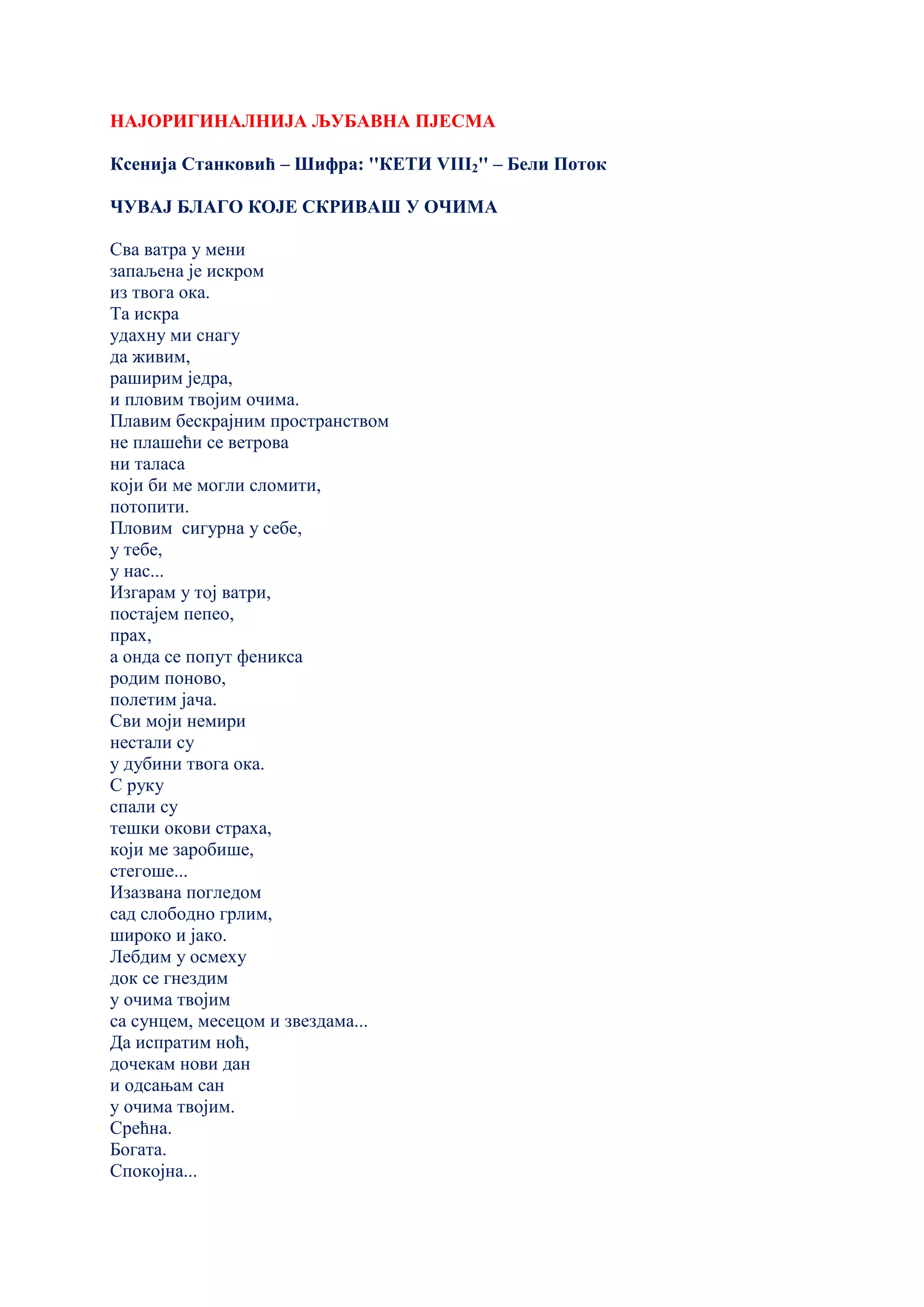 НАЈОРИГИНАЛНИЈА ЉУБАВНА ПЈЕСМА
Ксенија Станковић – Шифра: ''КЕТИ VIII2'' – Бели Поток
ЧУВАЈ БЛАГО КОЈЕ СКРИВАШ У ОЧИМА
Сва ватра у мени
запаљена је искром
из твога ока.
Та искра
удахну ми снагу
да живим,
раширим једра,
и пловим твојим очима.
Плавим бескрајним пространством
не плашећи се ветрова
ни таласа
који би ме могли сломити,
потопити.
Пловим сигурна у себе,
у тебе,
у нас...
Изгарам у тој ватри,
постајем пепео,
прах,
а онда се попут феникса
родим поново,
полетим јача.
Сви моји немири
нестали су
у дубини твога ока.
С руку
спали су
тешки окови страха,
који ме заробише,
стегоше...
Изазвана погледом
сад слободно грлим,
широко и јако.
Лебдим у осмеху
док се гнездим
у очима твојим
са сунцем, месецом и звездама...
Да испратим ноћ,
дочекам нови дан
и одсањам сан
у очима твојим.
Срећна.
Богата.
Спокојна...
 