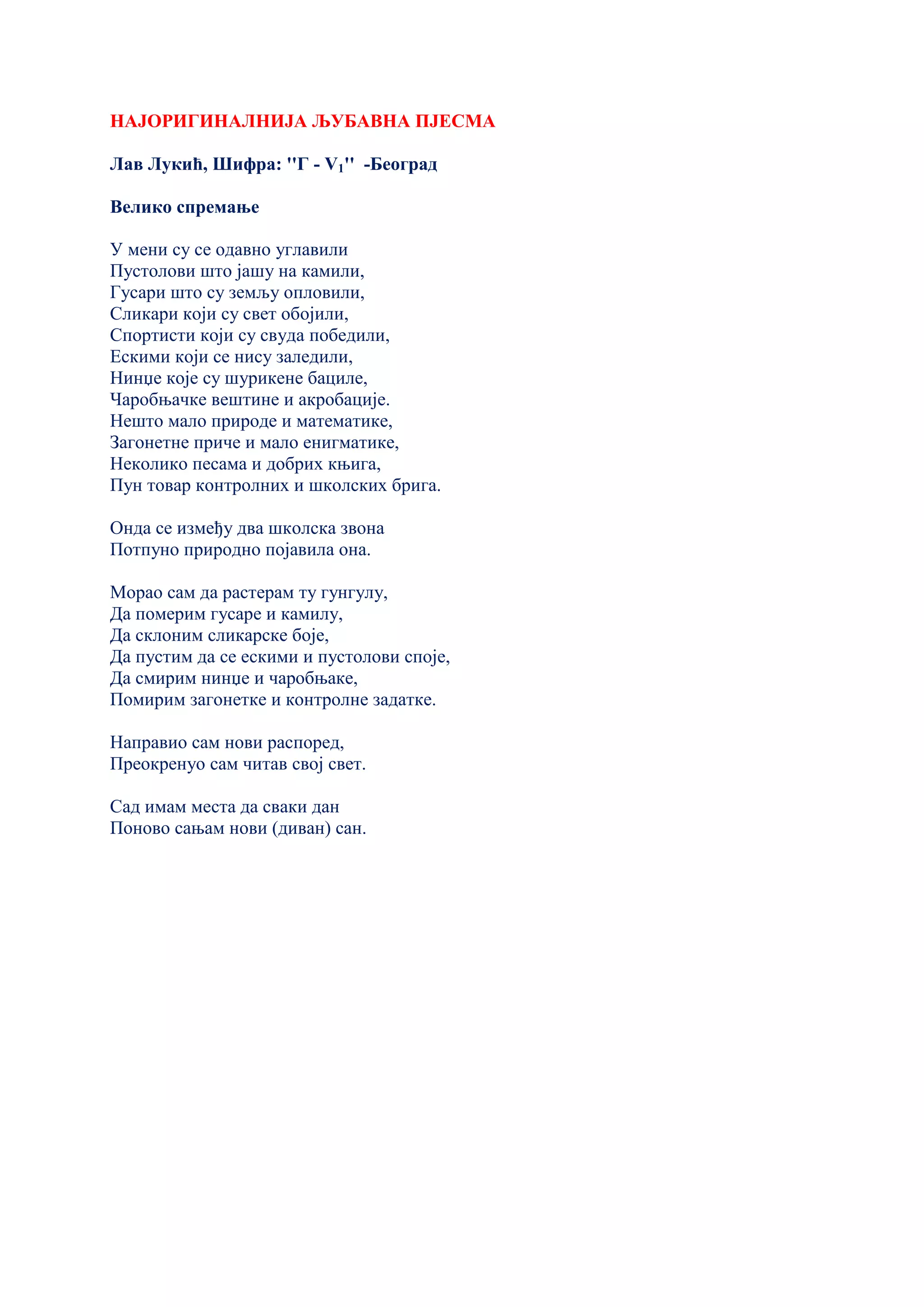 НАЈОРИГИНАЛНИЈА ЉУБАВНА ПЈЕСМА
Лав Лукић, Шифра: ''Г - V1'' -Београд
Велико спремање
У мени су се одавно углавили
Пустолови што јашу на камили,
Гусари што су земљу опловили,
Сликари који су свет обојили,
Спортисти који су свуда победили,
Ескими који се нису заледили,
Нинџе које су шурикене бациле,
Чаробњачке вештине и акробације.
Нешто мало природе и математике,
Загонетне приче и мало енигматике,
Неколико песама и добрих књига,
Пун товар контролних и школских брига.
Онда се између два школска звона
Потпуно природно појавила она.
Морао сам да растерам ту гунгулу,
Да померим гусаре и камилу,
Да склоним сликарске боје,
Да пустим да се ескими и пустолови споје,
Да смирим нинџе и чаробњаке,
Помирим загонетке и контролне задатке.
Направио сам нови распоред,
Преокренуо сам читав свој свет.
Сад имам места да сваки дан
Поново сањам нови (диван) сан.
 