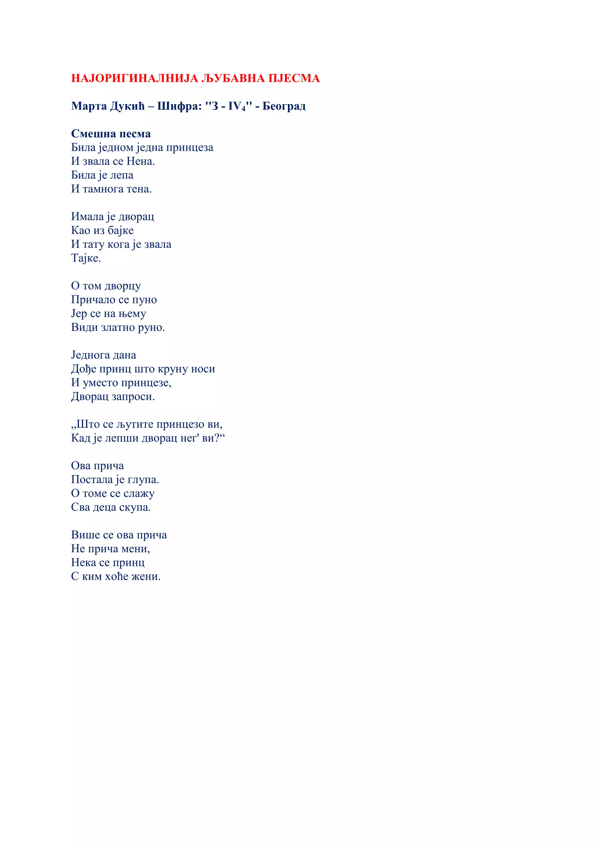 НАЈОРИГИНАЛНИЈА ЉУБАВНА ПЈЕСМА
Марта Дукић – Шифра: ''З - IV4'' - Београд
Смешна песма
Била једном једна принцеза
И звала се Нена.
Била је лепа
И тамнога тена.
Имала је дворац
Као из бајке
И тату кога је звала
Тајке.
О том дворцу
Причало се пуно
Јер се на њему
Види златно руно.
Једнога дана
Дође принц што круну носи
И уместо принцезе,
Дворац запроси.
„Што се љутите принцезо ви,
Кад је лепши дворац нег' ви?“
Ова прича
Постала је глупа.
О томе се слажу
Сва деца скупа.
Више се ова прича
Не прича мени,
Нека се принц
С ким хоће жени.
 