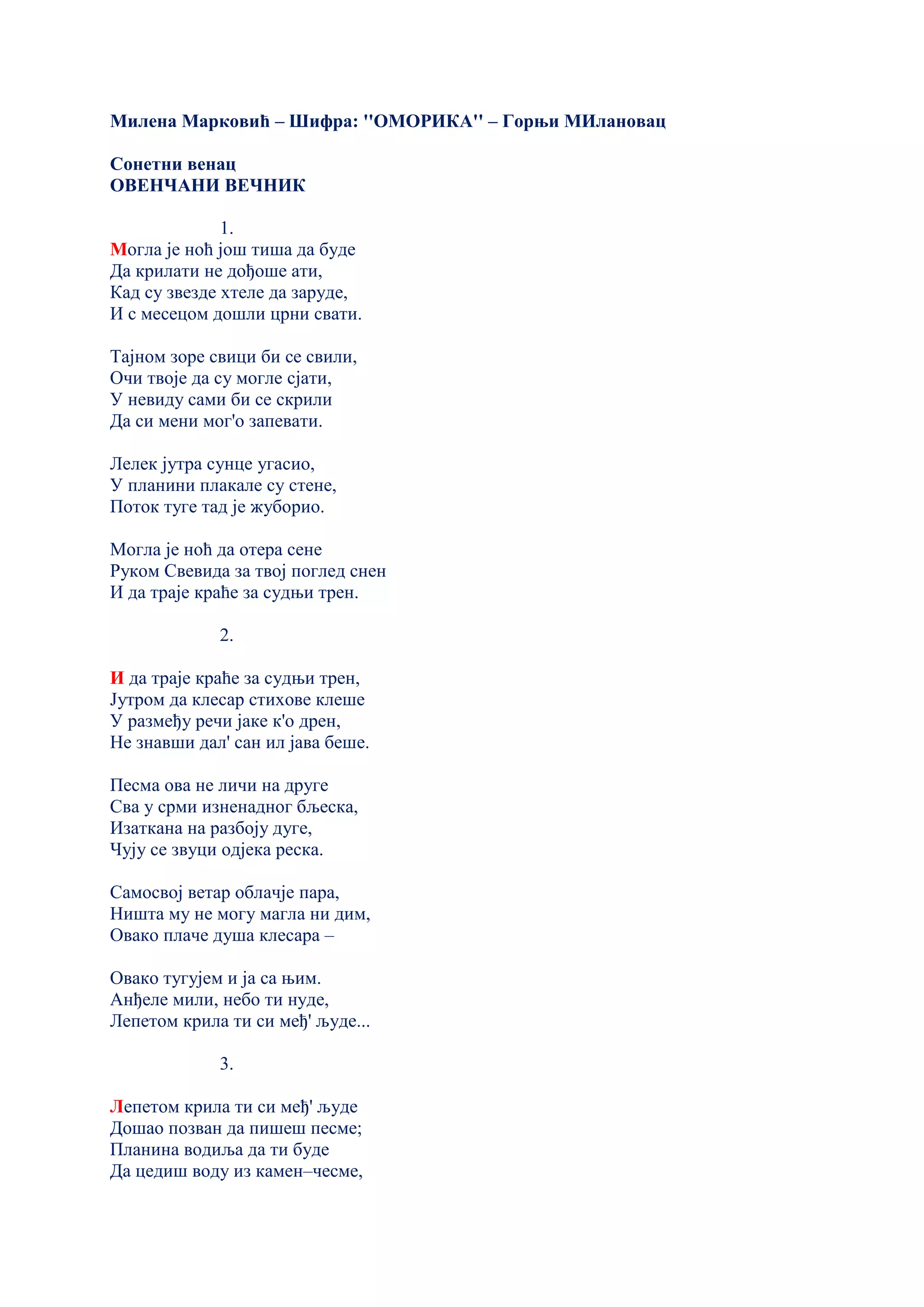 Милена Марковић – Шифра: ''ОМОРИКА'' – Горњи МИлановац
Сонетни венац
ОВЕНЧАНИ ВЕЧНИК
1.
Могла је ноћ још тиша да буде
Да крилати не дођоше ати,
Кад су звезде хтеле да заруде,
И с месецом дошли црни свати.
Тајном зоре свици би се свили,
Очи твоје да су могле сјати,
У невиду сами би се скрили
Да си мени мог'о запевати.
Лелек јутра сунце угасио,
У планини плакале су стене,
Поток туге тад је жуборио.
Могла је ноћ да отера сене
Руком Свевида за твој поглед снен
И да траје краће за судњи трен.
2.
И да траје краће за судњи трен,
Јутром да клесар стихове клеше
У размеђу речи јаке к'о дрен,
Не знавши дал' сан ил јава беше.
Песма ова не личи на друге
Сва у срми изненадног бљеска,
Изаткана на разбоју дуге,
Чују се звуци одјека реска.
Самосвој ветар облачје пара,
Ништа му не могу магла ни дим,
Овако плаче душа клесара –
Овако тугујем и ја са њим.
Анђеле мили, небо ти нуде,
Лепетом крила ти си међ' људе...
3.
Лепетом крила ти си међ' људе
Дошао позван да пишеш песме;
Планина водиља да ти буде
Да цедиш воду из камен–чесме,
 