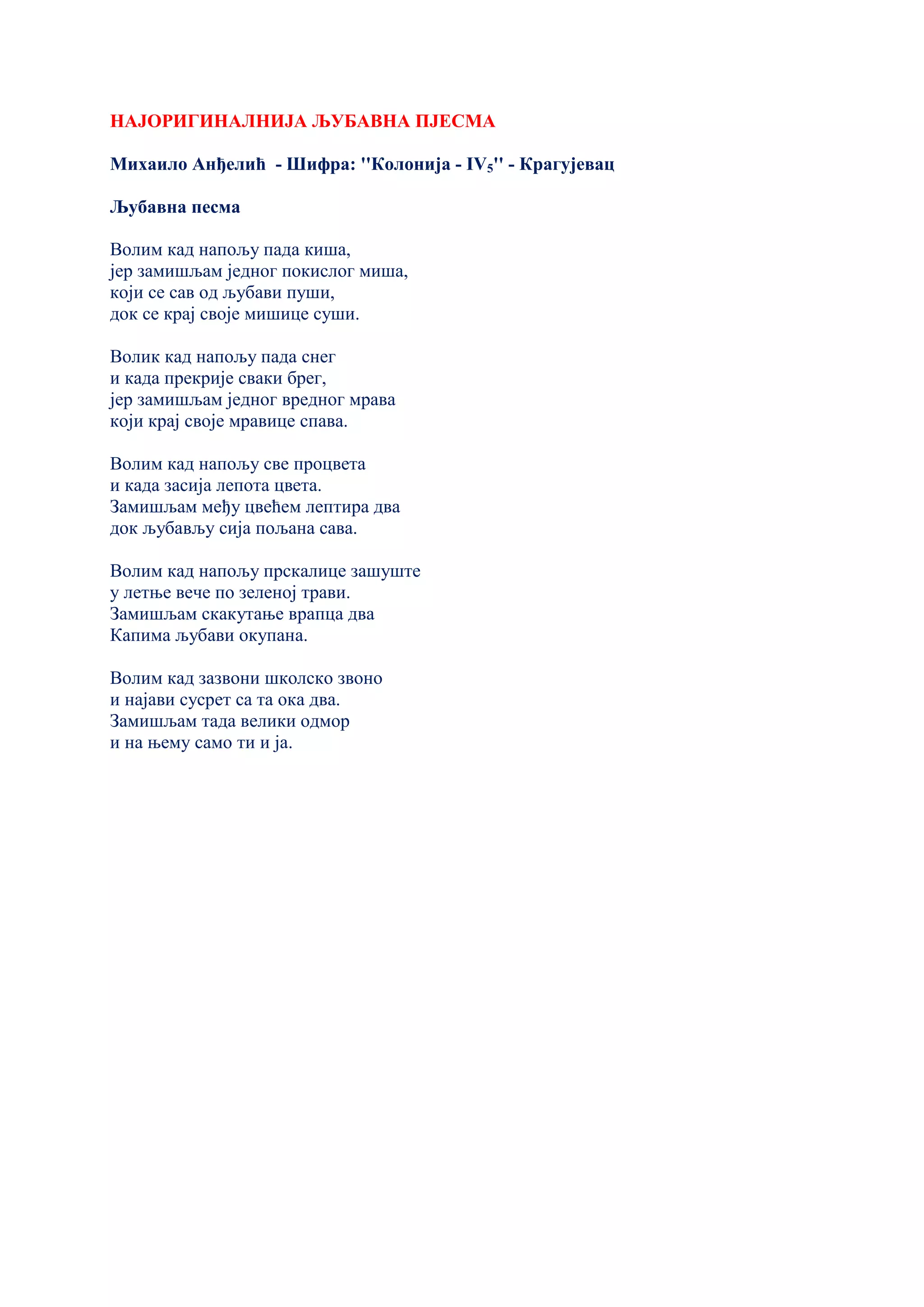 НАЈОРИГИНАЛНИЈА ЉУБАВНА ПЈЕСМА
Михаило Анђелић - Шифра: ''Колонија - IV5'' - Крагујевац
Љубавна песма
Волим кад напољу пада киша,
јер замишљам једног покислог миша,
који се сав од љубави пуши,
док се крај своје мишице суши.
Волик кад напољу пада снег
и када прекрије сваки брег,
јер замишљам једног вредног мрава
који крај своје мравице спава.
Волим кад напољу све процвета
и када засија лепота цвета.
Замишљам међу цвећем лептира два
док љубављу сија пољана сава.
Волим кад напољу прскалице зашуште
у летње вече по зеленој трави.
Замишљам скакутање врапца два
Капима љубави окупана.
Волим кад зазвони школско звоно
и најави сусрет са та ока два.
Замишљам тада велики одмор
и на њему само ти и ја.
 