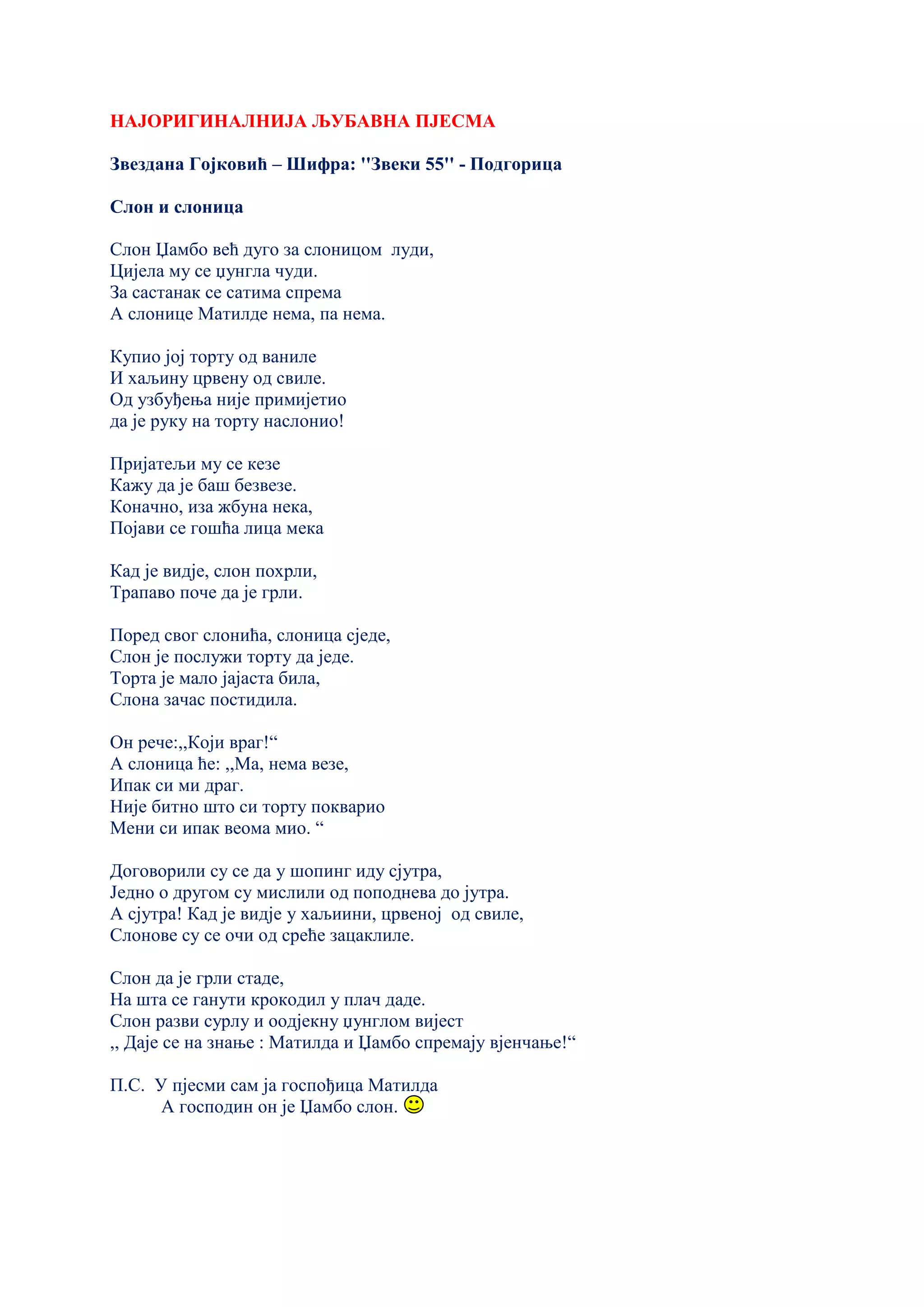 НАЈОРИГИНАЛНИЈА ЉУБАВНА ПЈЕСМА
Звездана Гојковић – Шифра: ''Звеки 55'' - Подгорица
Слон и слоница
Слон Џамбо већ дуго за слоницом луди,
Цијела му се џунгла чуди.
За састанак се сатима спрема
А слонице Матилде нема, па нема.
Купио јој торту од ваниле
И хаљину црвену од свиле.
Од узбуђења није примијетио
да је руку на торту наслонио!
Пријатељи му се кезе
Кажу да је баш безвезе.
Коначно, иза жбуна нека,
Појави се гошћа лица мека
Кад је видје, слон похрли,
Трапаво поче да је грли.
Поред свог слонића, слоница сједе,
Слон је послужи торту да једе.
Торта је мало јајаста била,
Слона зачас постидила.
Он рече:,,Који враг!“
А слоница ће: ,,Ма, нема везе,
Ипак си ми драг.
Није битно што си торту покварио
Мени си ипак веома мио. “
Договорили су се да у шопинг иду сјутра,
Једно о другом су мислили од поподнева до јутра.
А сјутра! Кад је видје у хаљиини, црвеној од свиле,
Слонове су се очи од среће зацаклиле.
Слон да је грли стаде,
На шта се ганути крокодил у плач даде.
Слон разви сурлу и оодјекну џунглом вијест
,, Даје се на знање : Матилда и Џамбо спремају вјенчање!“
П.С. У пјесми сам ја госпођица Матилда
А господин он је Џамбо слон.
 