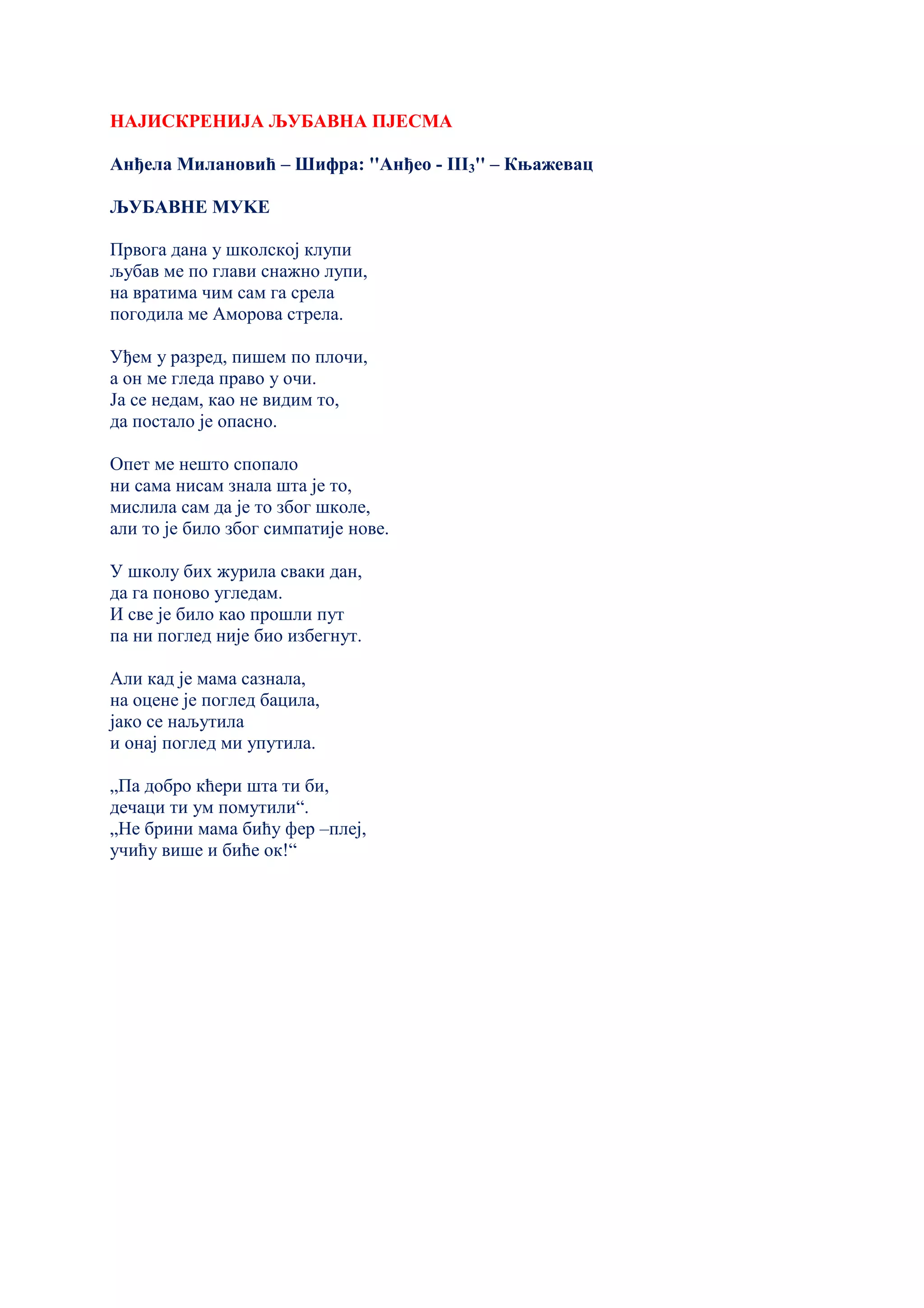 НАЈИСКРЕНИЈА ЉУБАВНА ПЈЕСМА
Анђела Милановић – Шифра: ''Анђео - III3'' – Књажевац
ЉУБАВНЕ МУKЕ
Првога дана у школској клупи
љубав ме по глави снажно лупи,
на вратима чим сам га срела
погодила ме Аморова стрела.
Уђем у разред, пишем по плочи,
а он ме гледа право у очи.
Ја се недам, као не видим то,
да постало је опасно.
Опет ме нешто спопало
ни сама нисам знала шта је то,
мислила сам да је то због школе,
али то је било због симпатије нове.
У школу бих журила сваки дан,
да га поново угледам.
И све је било као прошли пут
па ни поглед није био избегнут.
Али кад је мама сазнала,
на оцене је поглед бацила,
јако се наљутила
и онај поглед ми упутила.
„Па добро кћери шта ти би,
дечаци ти ум помутили“.
„Не брини мама бићу фер –плеј,
учићу више и биће ок!“
 