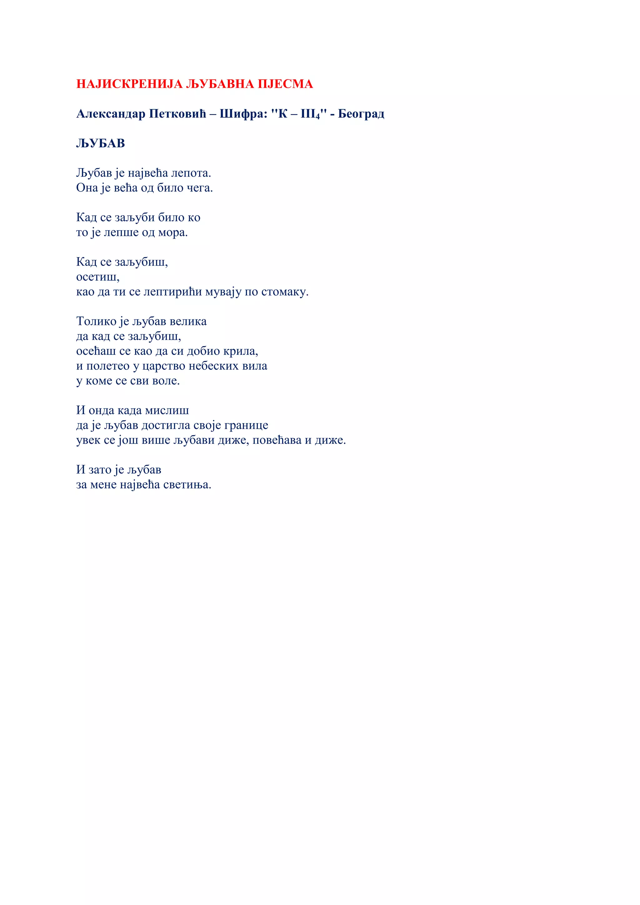 НАЈИСКРЕНИЈА ЉУБАВНА ПЈЕСМА
Александар Петковић – Шифра: ''К – III4'' - Београд
ЉУБАВ
Љубав је највећа лепота.
Она је већа од било чега.
Кад се заљуби било ко
то је лепше од мора.
Кад се заљубиш,
oсетиш,
као да ти се лептирићи мувају по стомаку.
Толико је љубав велика
да кад се заљубиш,
осећаш се као да си добио крила,
и полетео у царство небеских вила
у коме се сви воле.
И онда када мислиш
да је љубав достигла своје границе
увек се још више љубави диже, повећава и диже.
И зато је љубав
за мене највећа светиња.
 