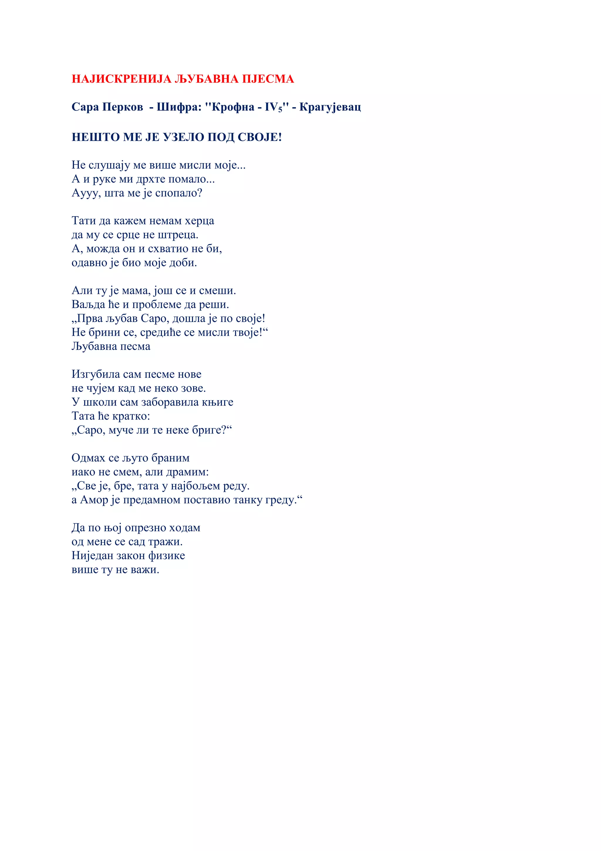 НАЈИСКРЕНИЈА ЉУБАВНА ПЈЕСМА
Сара Перков - Шифра: ''Крофна - IV5'' - Крагујевац
НЕШТО МЕ ЈЕ УЗЕЛО ПОД СВОЈЕ!
Не слушају ме више мисли моје...
А и руке ми дрхте помало...
Аууу, шта ме је спопало?
Тати да кажем немам херца
да му се срце не штреца.
А, можда он и схватио не би,
одавно је био моје доби.
Али ту је мама, још се и смеши.
Ваљда ће и проблеме да реши.
„Прва љубав Саро, дошла је по своје!
Не брини се, средиће се мисли твоје!“
Љубавна песма
Изгубила сам песме нове
не чујем кад ме неко зове.
У школи сам заборавила књиге
Тата ће кратко:
„Саро, муче ли те неке бриге?“
Одмах се љуто браним
иако не смем, али драмим:
„Све је, бре, тата у најбољем реду.
а Амор је предамном поставио танку греду.“
Да по њој опрезно ходам
од мене се сад тражи.
Ниједан закон физике
више ту не важи.
 