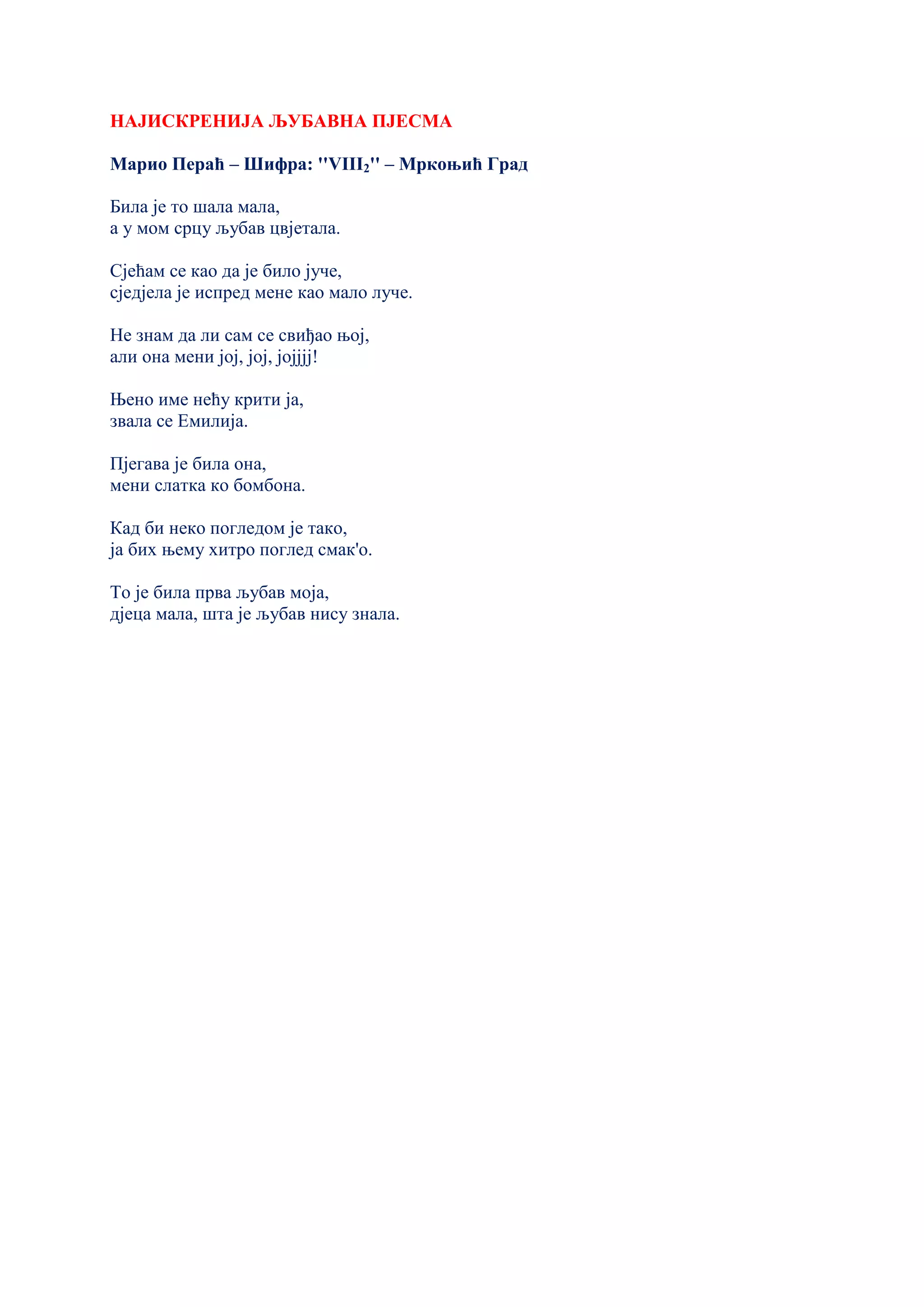 НАЈИСКРЕНИЈА ЉУБАВНА ПЈЕСМА
Марио Пераћ – Шифра: ''VIII2'' – Мркоњић Град
Била је то шала мала,
а у мом срцу љубав цвјетала.
Сјећам се као да је било јуче,
сједјела је испред мене као мало луче.
Не знам да ли сам се свиђао њој,
али она мени јој, јој, јојјјј!
Њено име нећу крити ја,
звала се Емилија.
Пјегава је била она,
мени слатка ко бомбона.
Кад би неко погледом је тако,
ја бих њему хитро поглед смак'о.
То је била прва љубав моја,
дјеца мала, шта је љубав нису знала.
 