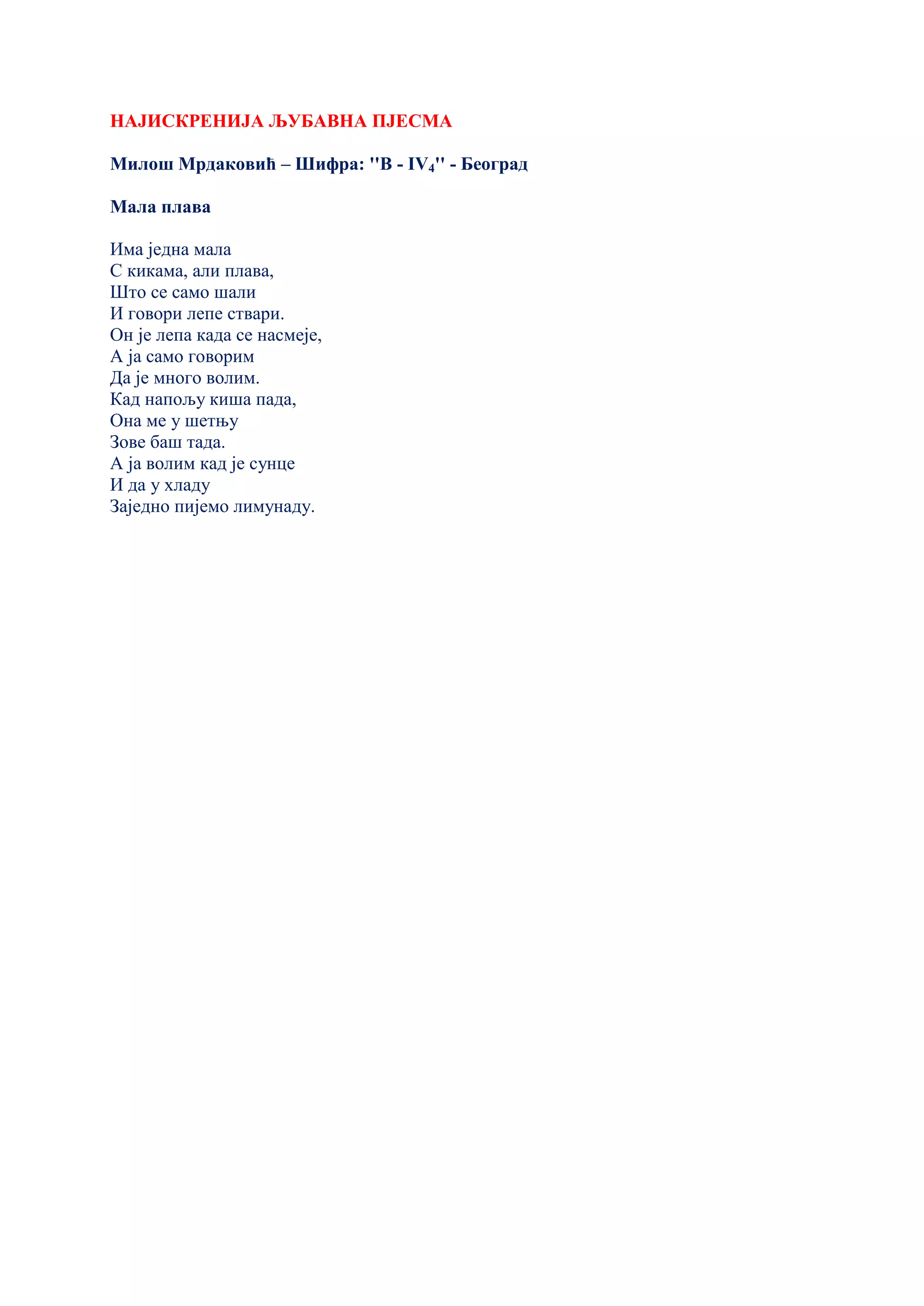 НАЈИСКРЕНИЈА ЉУБАВНА ПЈЕСМА
Милош Мрдаковић – Шифра: ''В - IV4'' - Београд
Мала плава
Има једна мала
С кикама, али плава,
Што се само шали
И говори лепе ствари.
Он је лепа када се насмеје,
А ја само говорим
Да је много волим.
Кад напољу киша пада,
Она ме у шетњу
Зове баш тада.
А ја волим кад је сунце
И да у хладу
Заједно пијемо лимунаду.
 