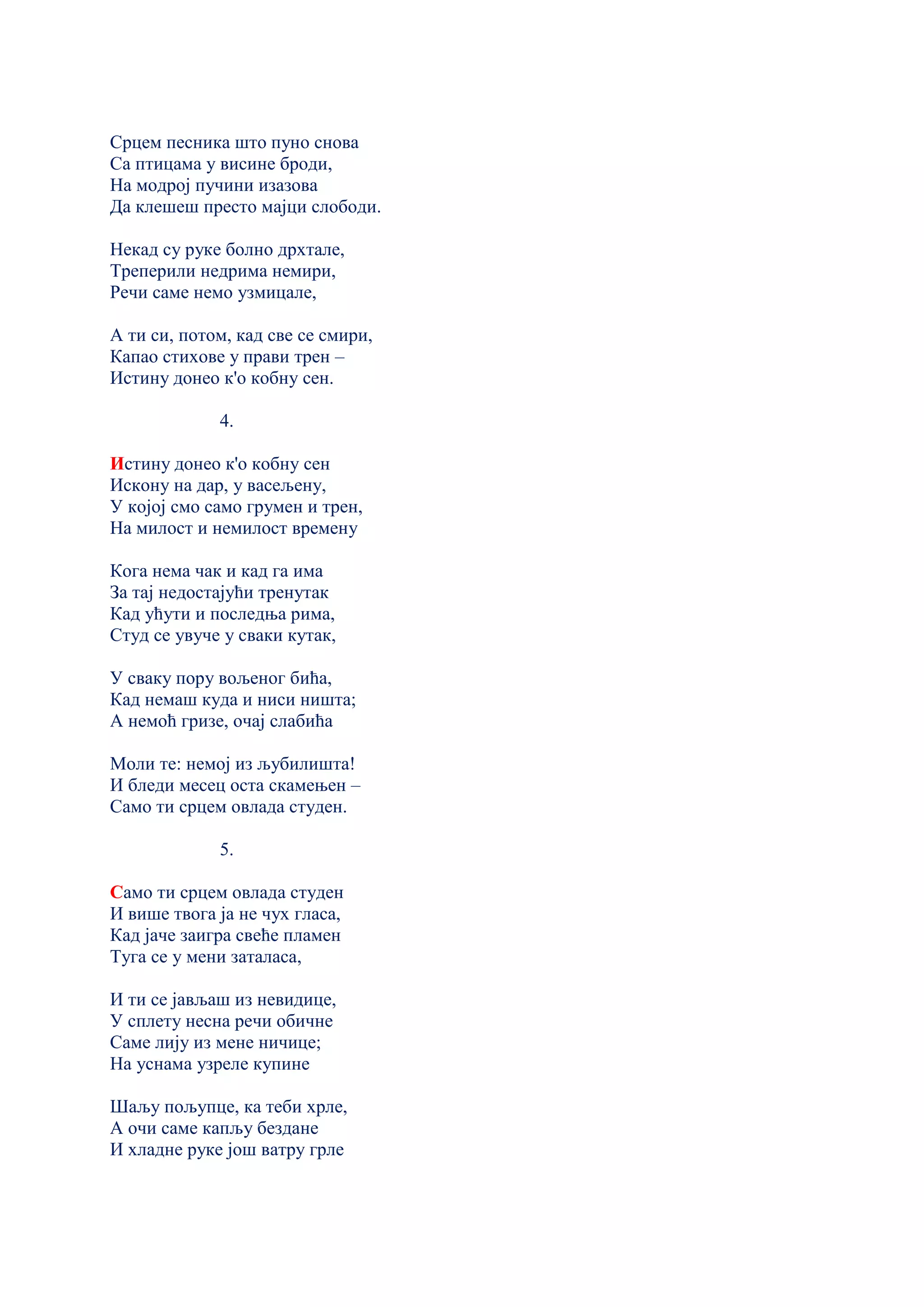 Срцем песника што пуно снова
Са птицама у висине броди,
На модрој пучини изазова
Да клешеш престо мајци слободи.
Некад су руке болно дрхтале,
Треперили недрима немири,
Речи саме немо узмицале,
А ти си, потом, кад све се смири,
Капао стихове у прави трен –
Истину донео к'о кобну сен.
4.
Истину донео к'о кобну сен
Искону на дар, у васељену,
У којој смо само грумен и трен,
На милост и немилост времену
Кога нема чак и кад га има
За тај недостајући тренутак
Кад ућути и последња рима,
Студ се увуче у сваки кутак,
У сваку пору вољеног бића,
Кад немаш куда и ниси ништа;
А немоћ гризе, очај слабића
Моли те: немој из љубилишта!
И бледи месец оста скамењен –
Само ти срцем овлада студен.
5.
Само ти срцем овлада студен
И више твога ја не чух гласа,
Кад јаче заигра свеће пламен
Туга се у мени заталаса,
И ти се јављаш из невидице,
У сплету несна речи обичне
Саме лију из мене ничице;
На уснама узреле купине
Шаљу пољупце, ка теби хрле,
А очи саме капљу бездане
И хладне руке још ватру грле
 