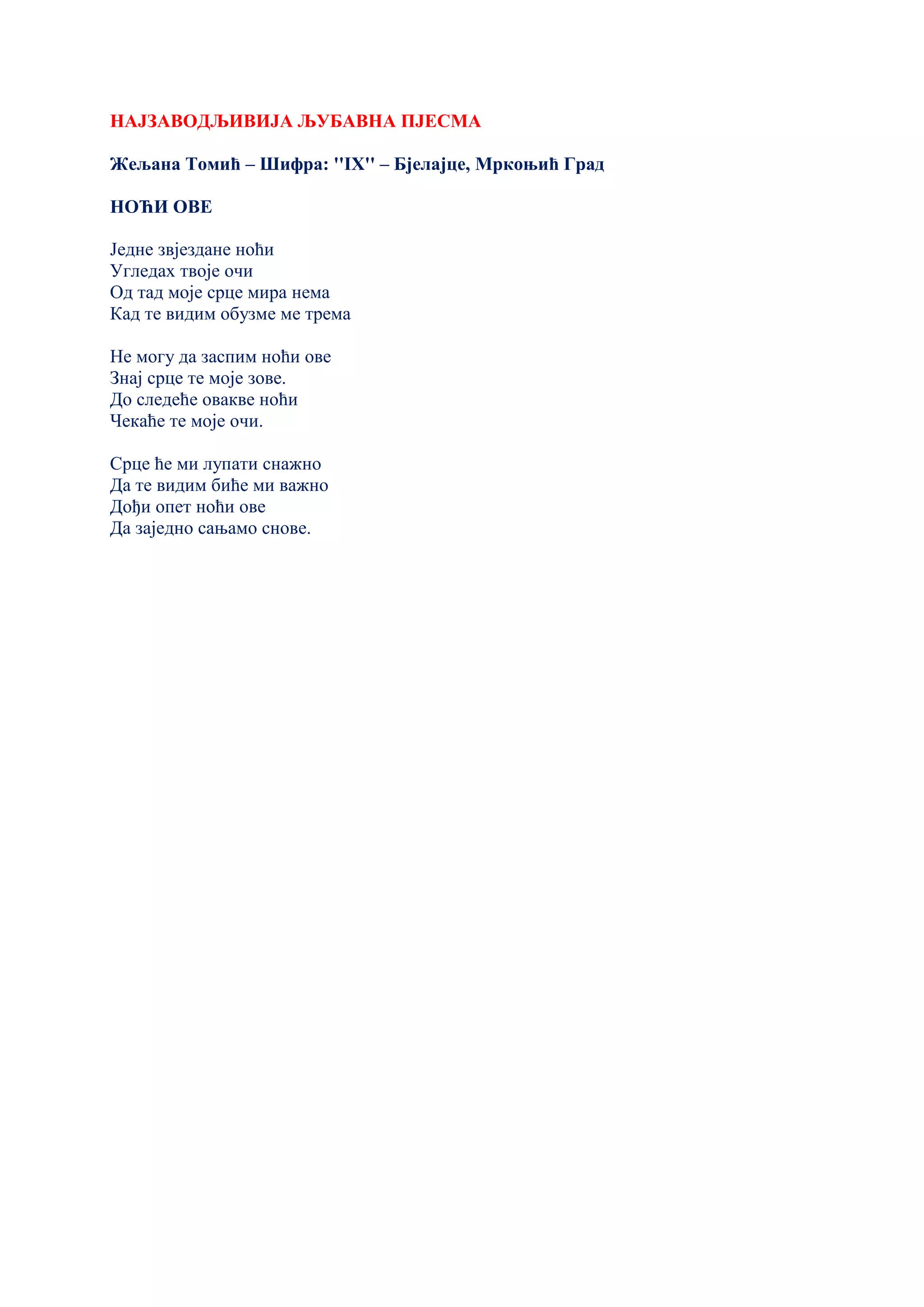 НАЈЗАВОДЉИВИЈА ЉУБАВНА ПЈЕСМА
Жељана Томић – Шифра: ''IX'' – Бјелајце, Мркоњић Град
НОЋИ ОВЕ
Једне звјездане ноћи
Угледах твоје очи
Од тад моје срце мира нема
Кад те видим обузме ме трема
Не могу да заспим ноћи ове
Знај срце те моје зове.
До следеће овакве ноћи
Чекаће те моје очи.
Срце ће ми лупати снажно
Да те видим биће ми важно
Дођи опет ноћи ове
Да заједно сањамо снове.
 