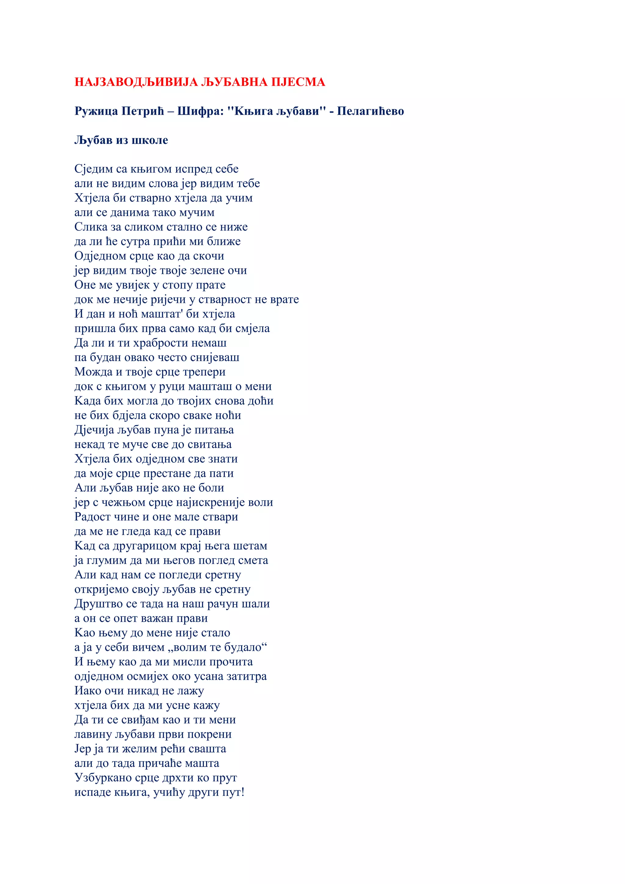 НАЈЗАВОДЉИВИЈА ЉУБАВНА ПЈЕСМА
Ружица Петрић – Шифра: ''Kњига љубави'' - Пелагићево
Љубав из школе
Сједим са књигом испред себе
али не видим слова јер видим тебе
Хтјела би стварно хтјела да учим
али се данима тако мучим
Слика за сликом стално се ниже
да ли ће сутра прићи ми ближе
Одједном срце као да скочи
јер видим твоје твоје зелене очи
Оне ме увијек у стопу прате
док ме нечије ријечи у стварност не врате
И дан и ноћ маштат' би хтјела
пришла бих прва само кад би смјела
Да ли и ти храбрости немаш
па будан овако често снијеваш
Можда и твоје срце трепери
док с књигом у руци машташ о мени
Kада бих могла до твојих снова доћи
не бих бдјела скоро сваке ноћи
Дјечија љубав пуна је питања
некад те муче све до свитања
Хтјела бих одједном све знати
да моје срце престане да пати
Али љубав није ако не боли
јер с чежњом срце најискреније воли
Радост чине и оне мале ствари
да ме не гледа кад се прави
Kад са другарицом крај њега шетам
ја глумим да ми његов поглед смета
Али кад нам се погледи сретну
откријемо своју љубав не сретну
Друштво се тада на наш рачун шали
а он се опет важан прави
Kао њему до мене није стало
а ја у себи вичем „волим те будало“
И њему као да ми мисли прочита
одједном осмијех око усана затитра
Иако очи никад не лажу
хтјела бих да ми усне кажу
Да ти се свиђам као и ти мени
лавину љубави први покрени
Јер ја ти желим рећи свашта
али до тада причаће машта
Узбуркано срце дрхти ко прут
испаде књига, учићу други пут!
 