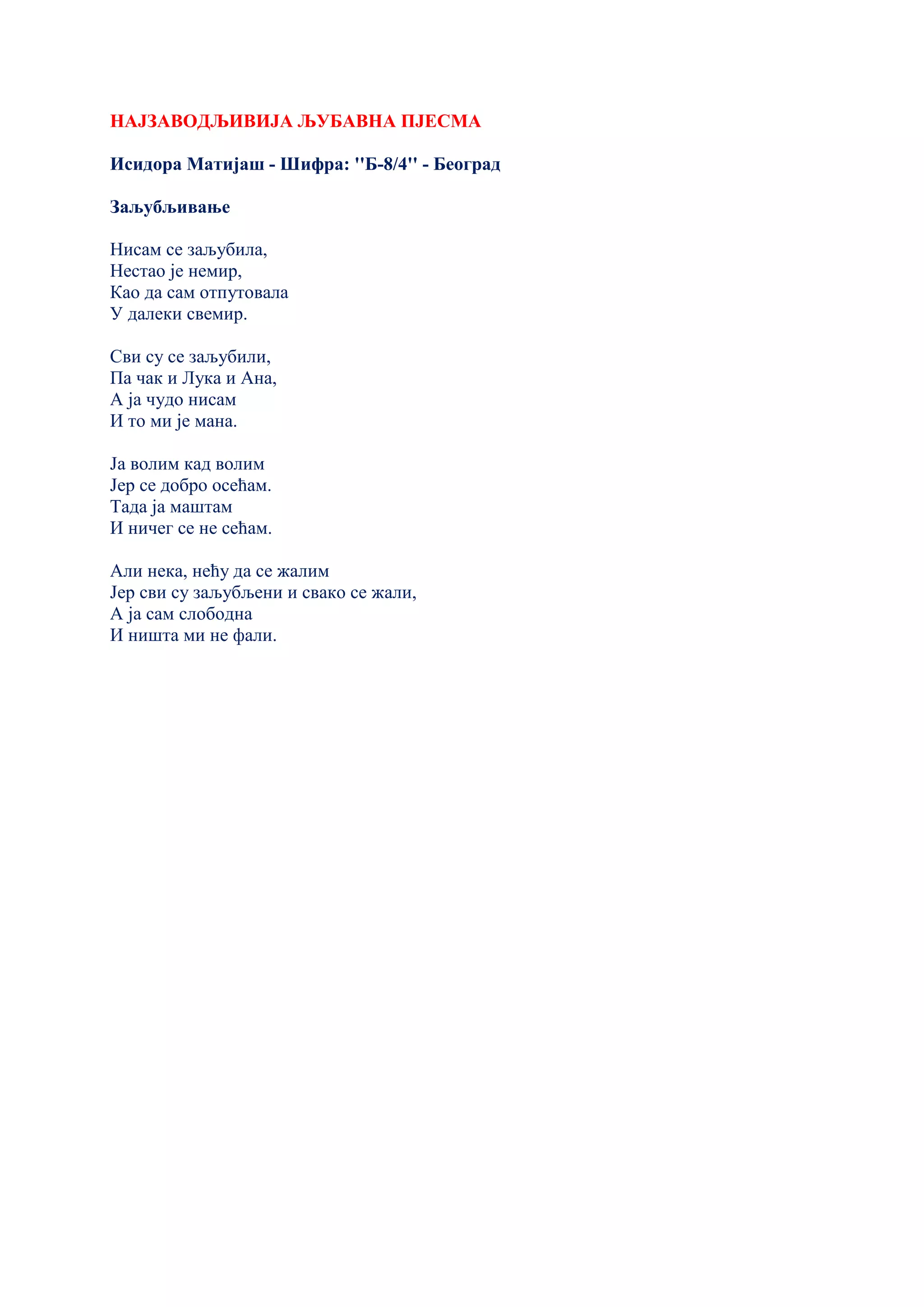 НАЈЗАВОДЉИВИЈА ЉУБАВНА ПЈЕСМА
Исидора Матијаш - Шифра: ''Б-8/4'' - Београд
Заљубљивање
Нисам се заљубила,
Нестао је немир,
Као да сам отпутовала
У далеки свемир.
Сви су се заљубили,
Па чак и Лука и Ана,
А ја чудо нисам
И то ми је мана.
Ја волим кад волим
Јер се добро осећам.
Тада ја маштам
И ничег се не сећам.
Али нека, нећу да се жалим
Јер сви су заљубљени и свако се жали,
А ја сам слободна
И ништа ми не фали.
 