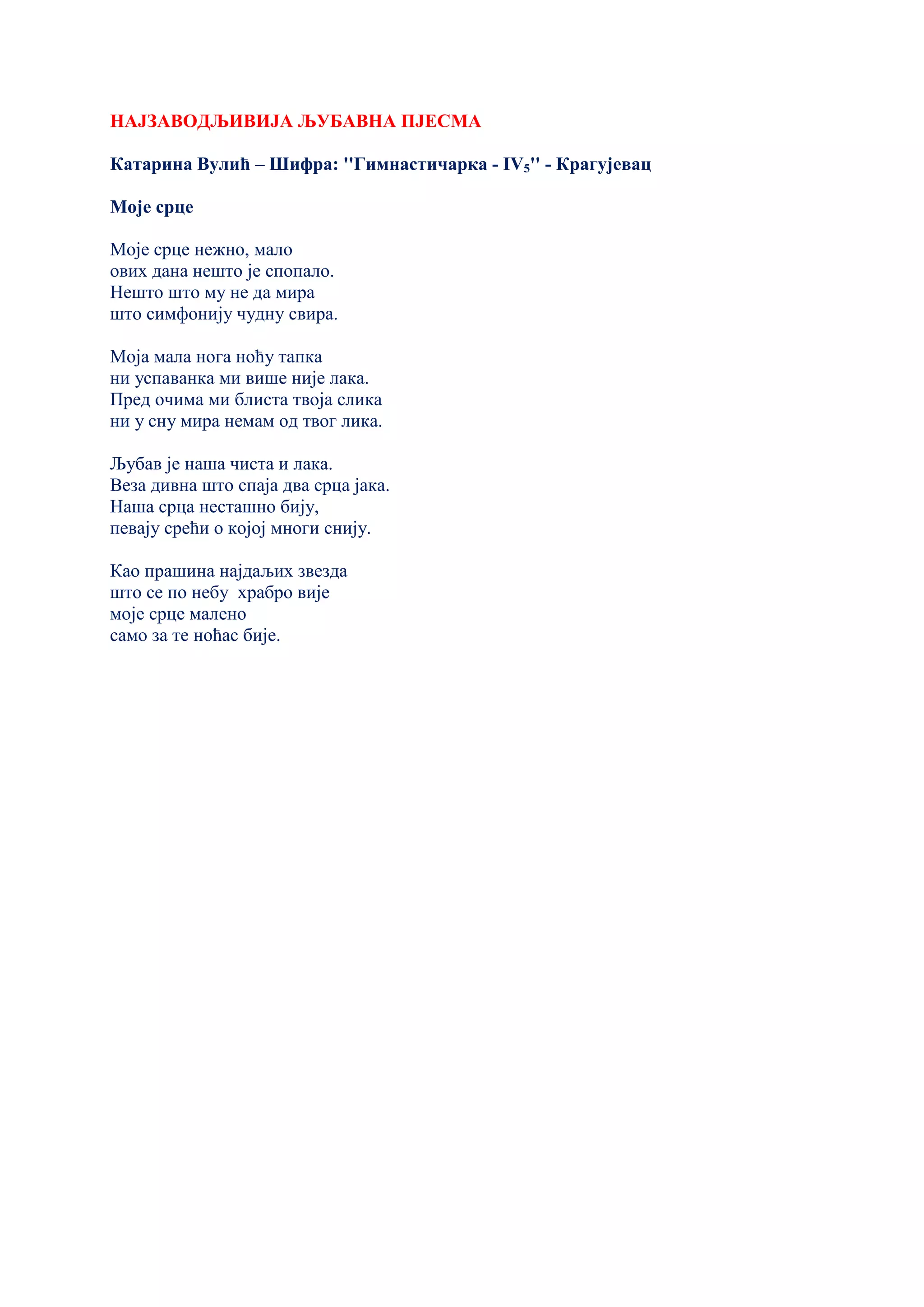 НАЈЗАВОДЉИВИЈА ЉУБАВНА ПЈЕСМА
Катарина Вулић – Шифра: ''Гимнастичарка - IV5'' - Крагујевац
Моје срце
Моје срце нежно, мало
ових дана нешто је спопало.
Нешто што му не да мира
што симфонију чудну свира.
Моја мала нога ноћу тапка
ни успаванка ми више није лака.
Пред очима ми блиста твоја слика
ни у сну мира немам од твог лика.
Љубав је наша чиста и лака.
Веза дивна што спаја два срца јака.
Наша срца несташно бију,
певају срећи о којој многи снију.
Као прашина најдаљих звезда
што се по небу храбро вије
моје срце малено
само за те ноћас бије.
 