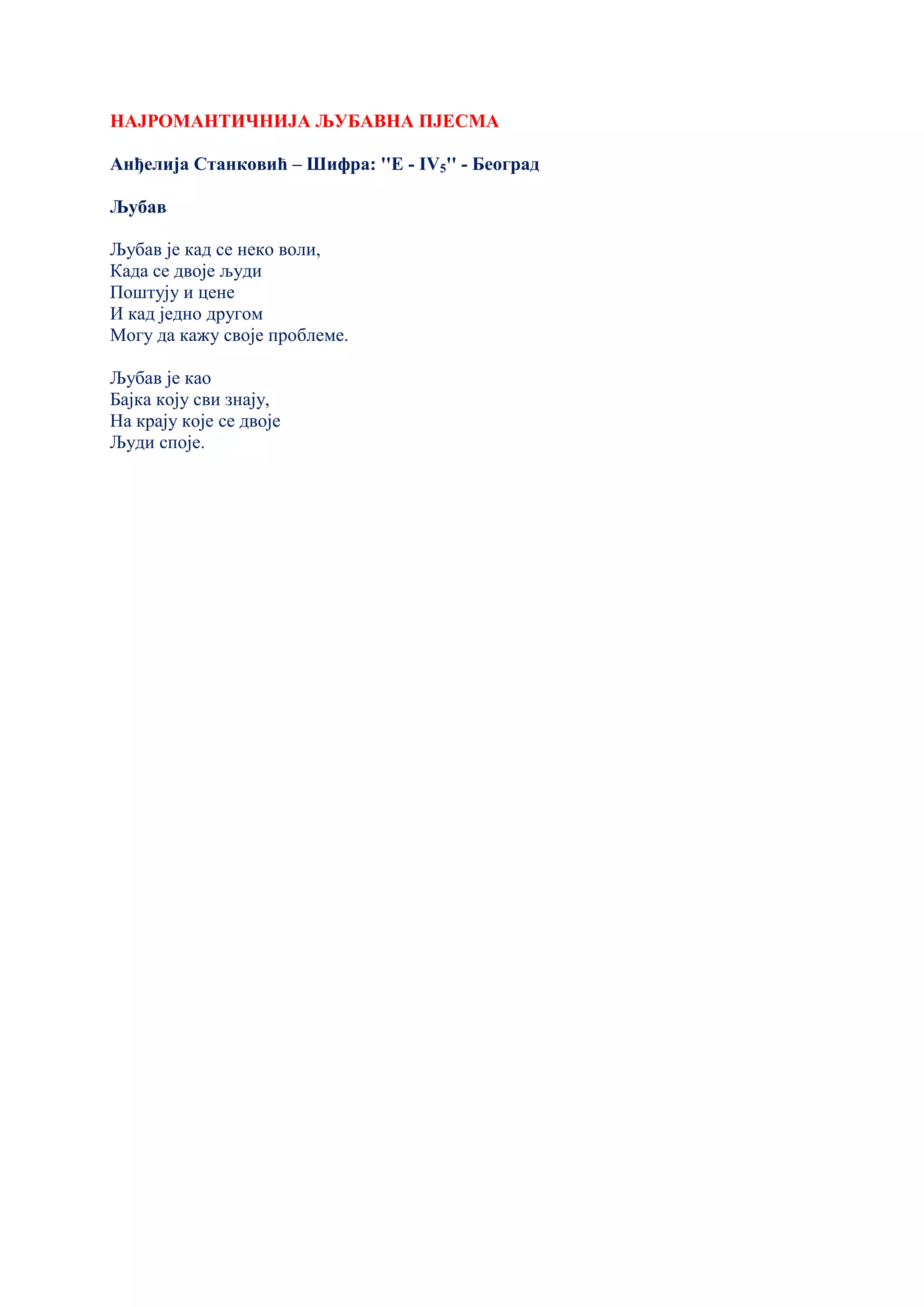 НАЈРОМАНТИЧНИЈА ЉУБАВНА ПЈЕСМА
Анђелија Станковић – Шифра: ''Е - IV5'' - Београд
Љубав
Љубав је кад се неко воли,
Када се двоје људи
Поштују и цене
И кад једно другом
Могу да кажу своје проблеме.
Љубав је као
Бајка коју сви знају,
На крају које се двоје
Људи споје.
 