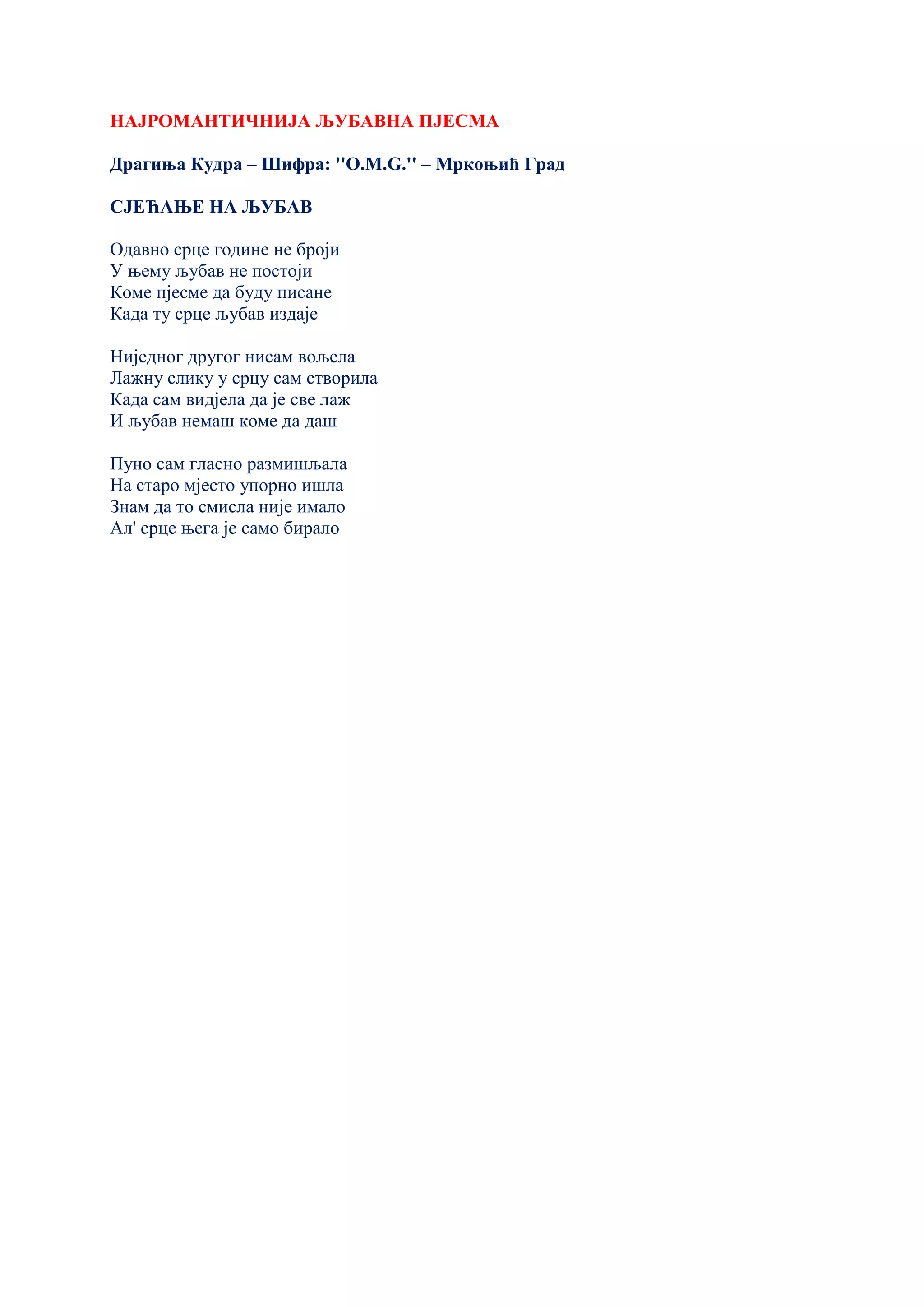 НАЈРОМАНТИЧНИЈА ЉУБАВНА ПЈЕСМА
Драгиња Кудра – Шифра: ''O.M.G.'' – Мркоњић Град
СЈЕЋАЊЕ НА ЉУБАВ
Одавно срце године не броји
У њему љубав не постоји
Коме пјесме да буду писане
Када ту срце љубав издаје
Ниједног другог нисам вољела
Лажну слику у срцу сам створила
Када сам видјела да је све лаж
И љубав немаш коме да даш
Пуно сам гласно размишљала
На старо мјесто упорно ишла
Знам да то смисла није имало
Ал' срце њега је само бирало
 