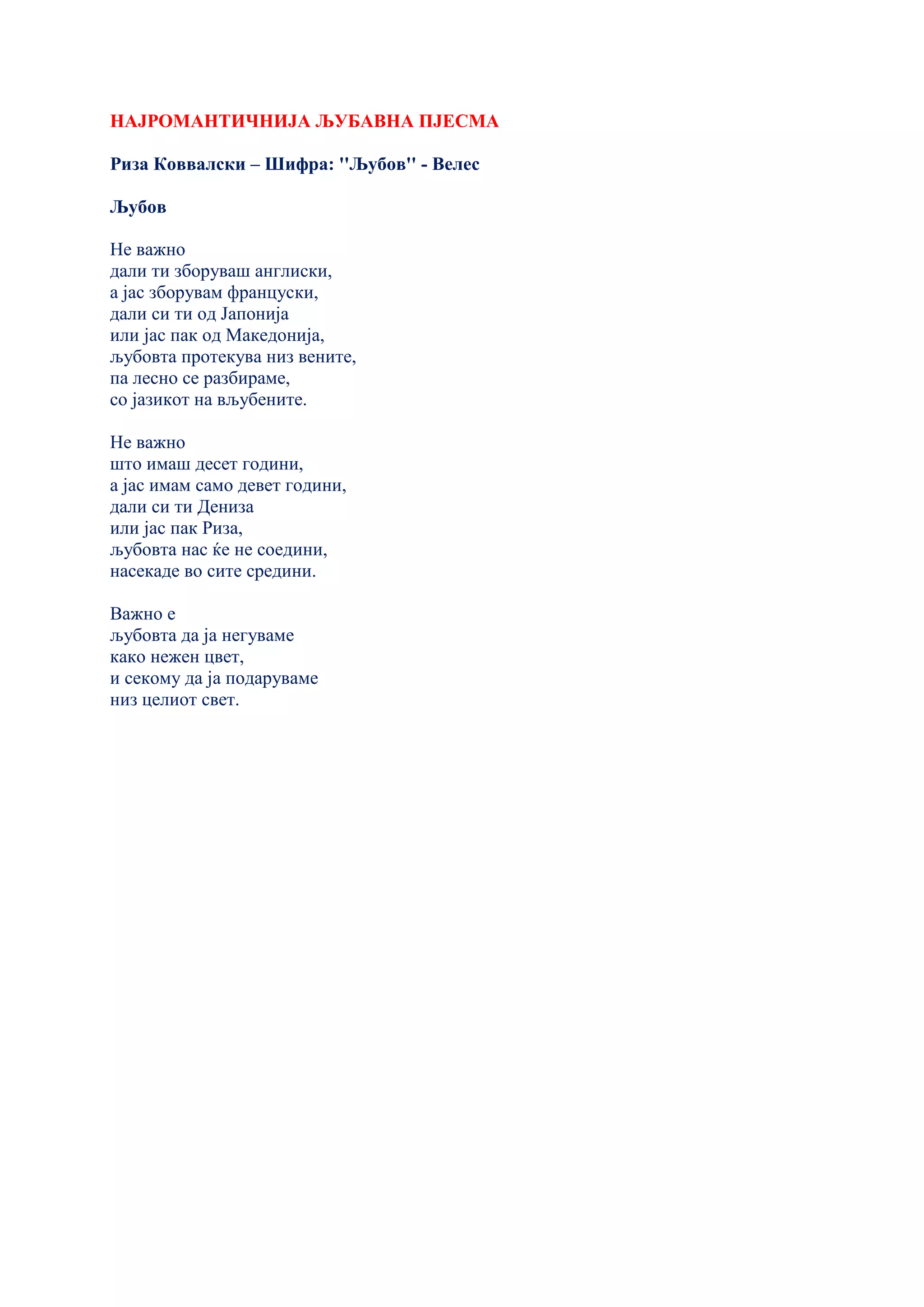 НАЈРОМАНТИЧНИЈА ЉУБАВНА ПЈЕСМА
Риза Коввалски – Шифра: ''Љубов'' - Велес
Љубов
Не важно
дали ти зборуваш англиски,
а јас зборувам француски,
дали си ти од Јапонија
или јас пак од Македонија,
љубовта протекува низ вените,
па лесно се разбираме,
со јазикот на вљубените.
Не важно
што имаш десет години,
а јас имам само девет години,
дали си ти Дениза
или јас пак Риза,
љубовта нас ќе не соедини,
насекаде во сите средини.
Важно е
љубовта да ја негуваме
како нежен цвет,
и секому да ја подаруваме
низ целиот свет.
 
