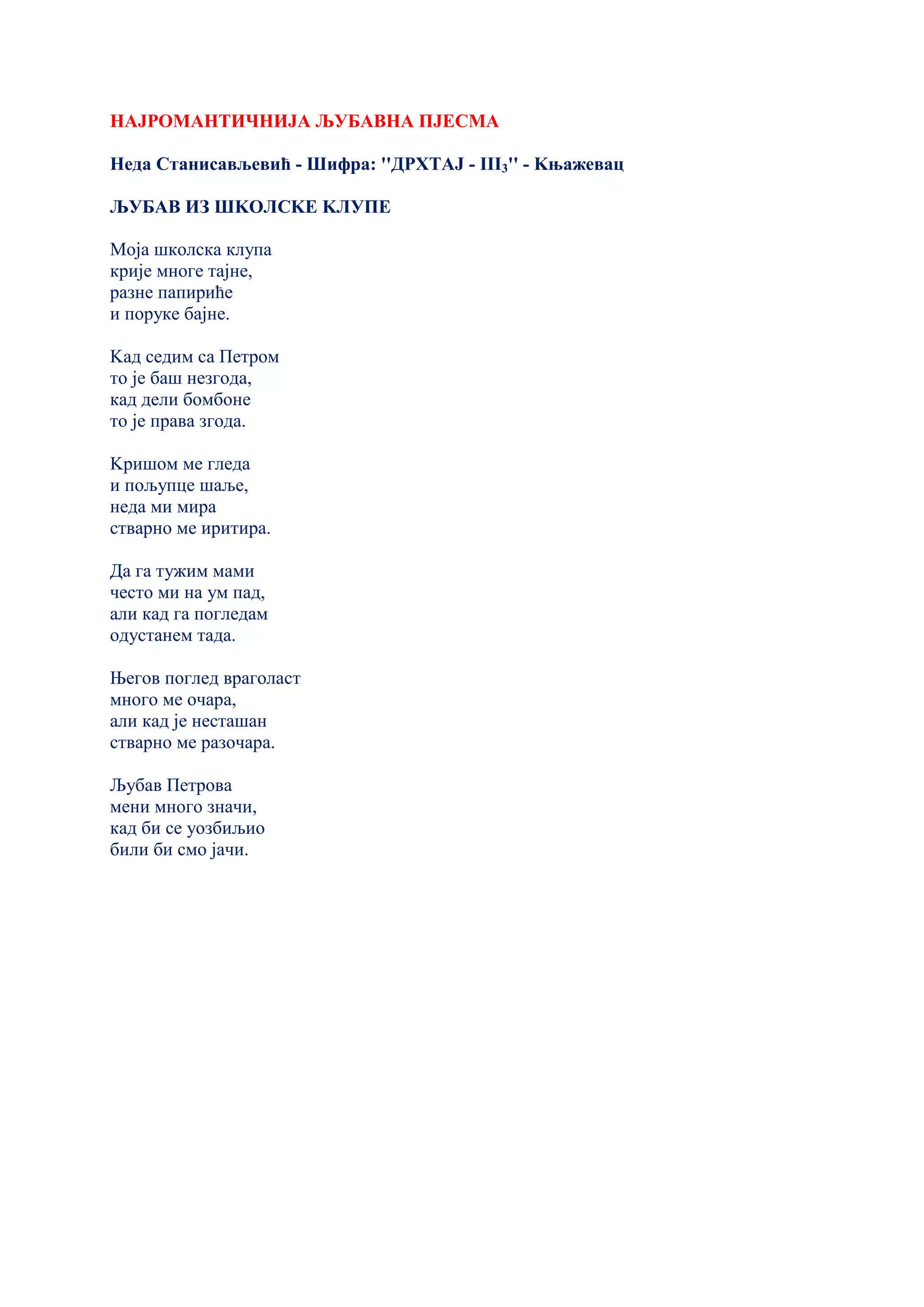 НАЈРОМАНТИЧНИЈА ЉУБАВНА ПЈЕСМА
Неда Станисављевић - Шифра: ''ДРХТАЈ - III3'' - Kњажевац
ЉУБАВ ИЗ ШKОЛСKЕ KЛУПЕ
Моја школска клупа
крије многе тајне,
разне папириће
и поруке бајне.
Kад седим са Петром
то је баш незгода,
кад дели бомбоне
то је права згода.
Kришом ме гледа
и пољупце шаље,
неда ми мира
стварно ме иритира.
Да га тужим мами
често ми на ум пад,
али кад га погледам
одустанем тада.
Његов поглед враголаст
много ме очара,
али кад је несташан
стварно ме разочара.
Љубав Петрова
мени много значи,
кад би се уозбиљио
били би смо јачи.
 