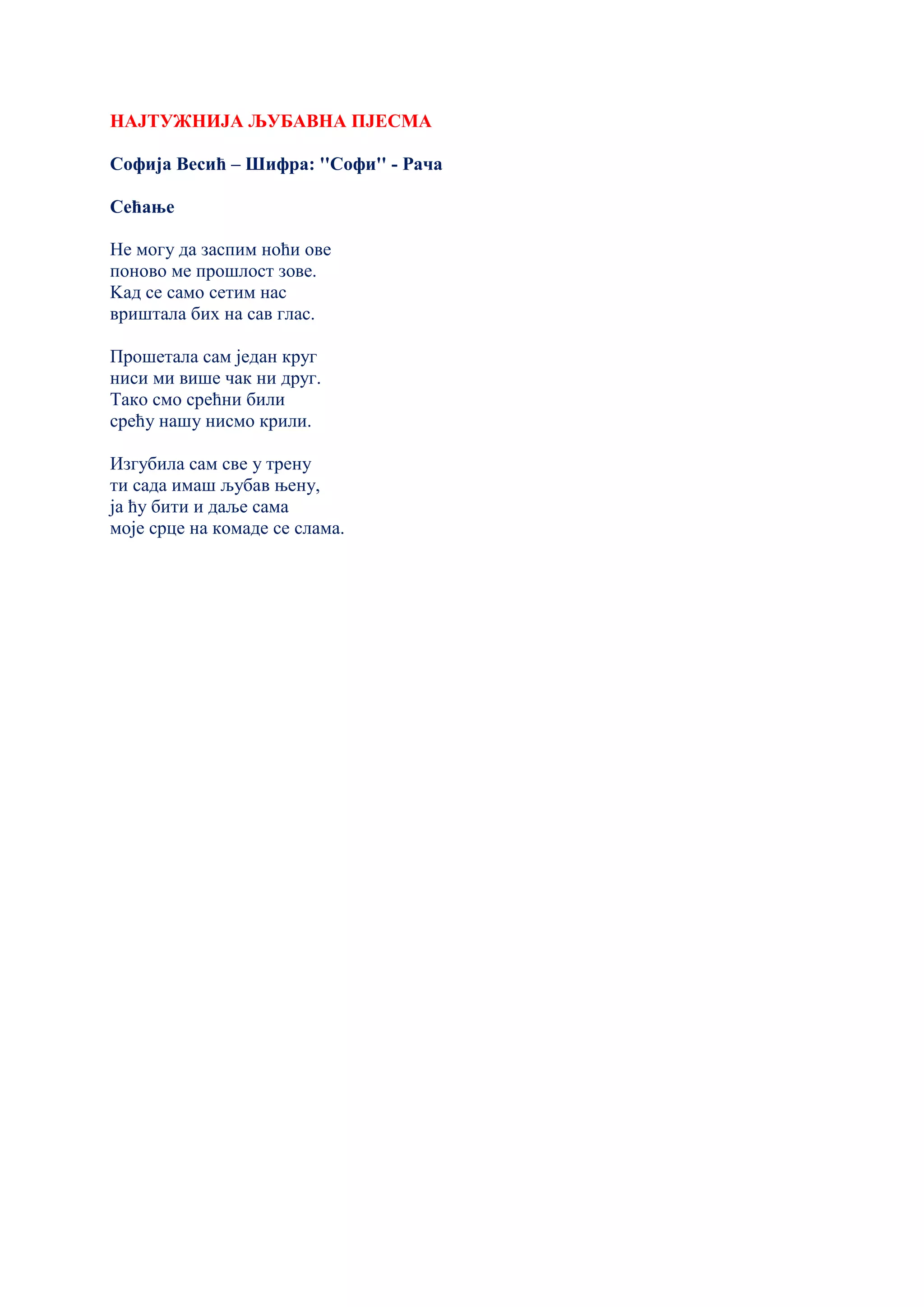 НАЈТУЖНИЈА ЉУБАВНА ПЈЕСМА
Софија Весић – Шифра: ''Софи'' - Рача
Сећање
Не могу да заспим ноћи ове
поново ме прошлост зове.
Kад се само сетим нас
вриштала бих на сав глас.
Прошетала сам један круг
ниси ми више чак ни друг.
Тако смо срећни били
срећу нашу нисмо крили.
Изгубила сам све у трену
ти сада имаш љубав њену,
ја ћу бити и даље сама
моје срце на комаде се слама.
 