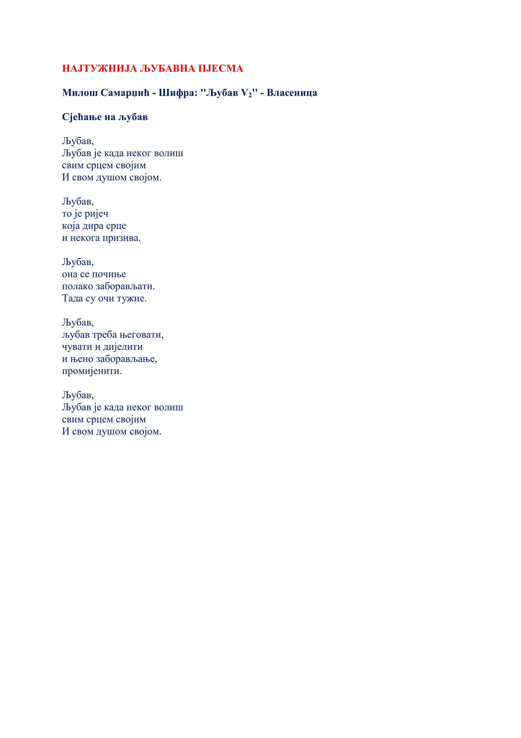 НАЈТУЖНИЈА ЉУБАВНА ПЈЕСМА
Милош Самарџић - Шифра: ''Љубав V2'' - Власеница
Сјећање на љубав
Љубав,
Љубав је када неког волиш
свим срцем својим
И свом душом својом.
Љубав,
то је ријеч
која дира срце
и некога призива.
Љубав,
она се почиње
полако заборављати.
Тада су очи тужне.
Љубав,
љубав треба његовати,
чувати и дијелити
и њено заборављање,
промијенити.
Љубав,
Љубав је када неког волиш
свим срцем својим
И свом душом својом.
 