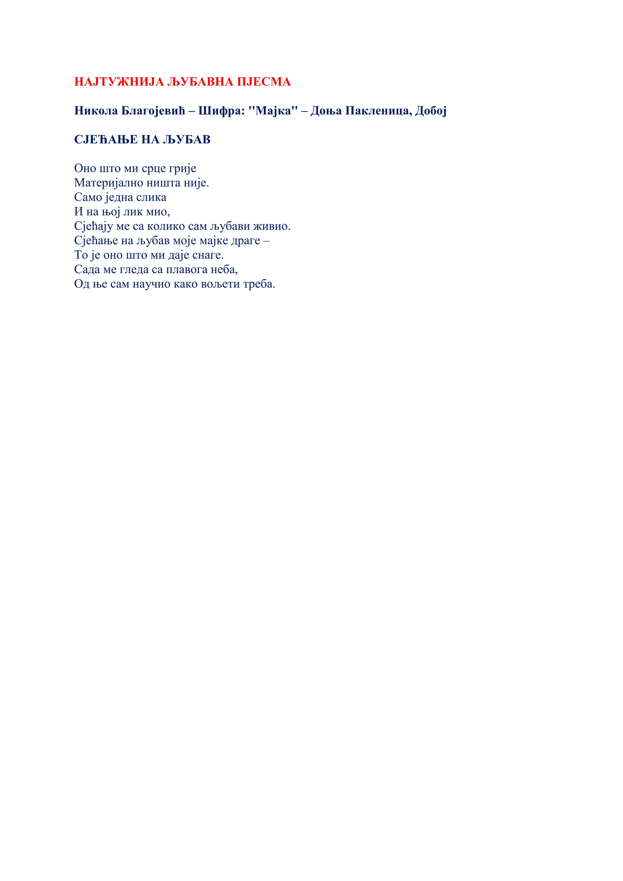 НАЈТУЖНИЈА ЉУБАВНА ПЈЕСМА
Никола Благојевић – Шифра: ''Мајка'' – Доња Пакленица, Добој
СЈЕЋАЊЕ НА ЉУБАВ
Оно што ми срце грије
Материјално ништа није.
Само једна слика
И на њој лик мио,
Сјећају ме са колико сам љубави живио.
Сјећање на љубав моје мајке драге –
То је оно што ми даје снаге.
Сада ме гледа са плавога неба,
Од ње сам научио како вољети треба.
 