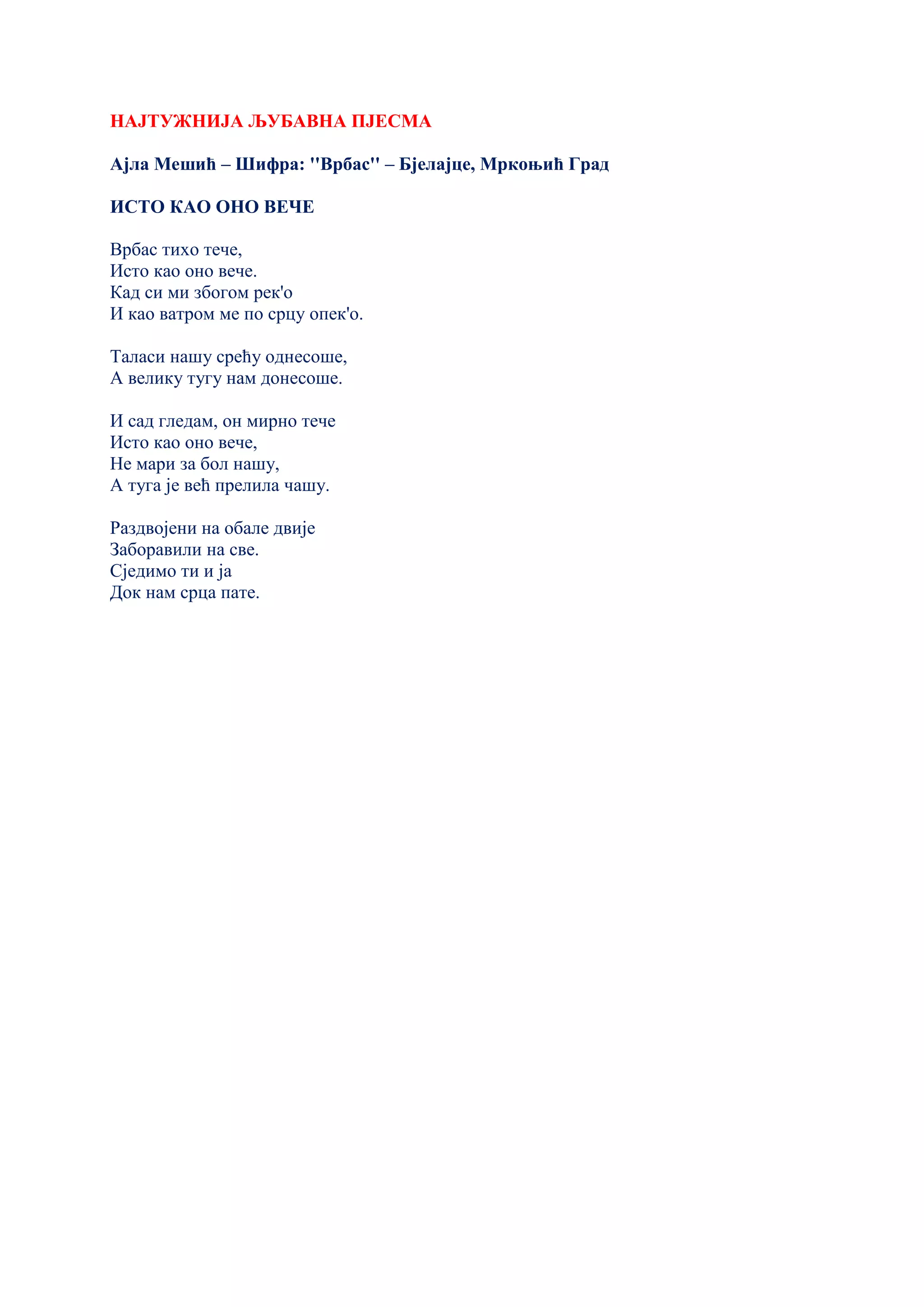 НАЈТУЖНИЈА ЉУБАВНА ПЈЕСМА
Ајла Мешић – Шифра: ''Врбас'' – Бјелајце, Мркоњић Град
ИСТО КАО ОНО ВЕЧЕ
Врбас тихо тече,
Исто као оно вече.
Кад си ми збогом рек'о
И као ватром ме по срцу опек'о.
Таласи нашу срећу однесоше,
А велику тугу нам донесоше.
И сад гледам, он мирно тече
Исто као оно вече,
Не мари за бол нашу,
А туга је већ прелила чашу.
Раздвојени на обале двије
Заборавили на све.
Сједимо ти и ја
Док нам срца пате.
 