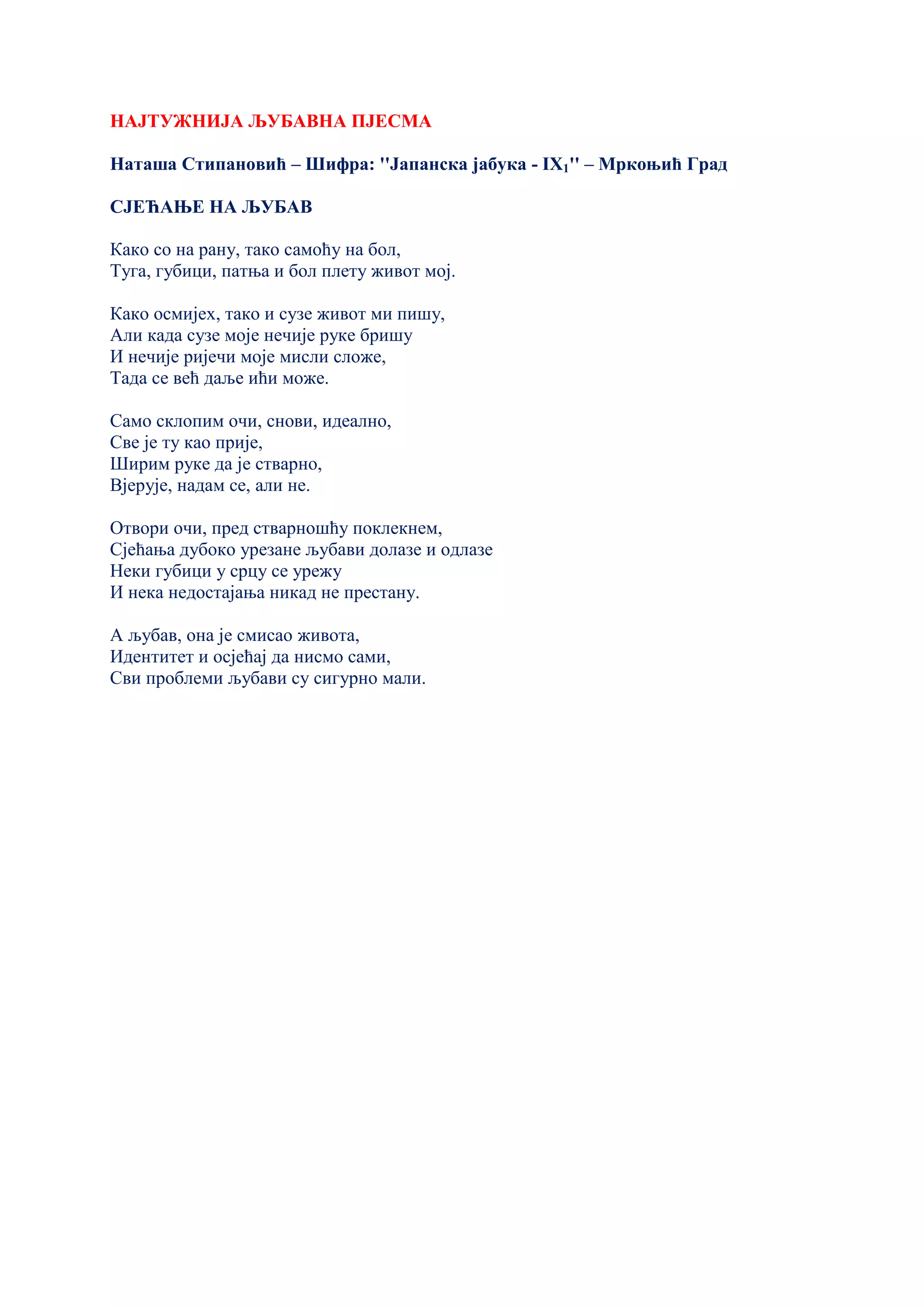 НАЈТУЖНИЈА ЉУБАВНА ПЈЕСМА
Наташа Стипановић – Шифра: ''Јапанска јабука - IX1'' – Мркоњић Град
СЈЕЋАЊЕ НА ЉУБАВ
Како со на рану, тако самоћу на бол,
Туга, губици, патња и бол плету живот мој.
Како осмијех, тако и сузе живот ми пишу,
Али када сузе моје нечије руке бришу
И нечије ријечи моје мисли сложе,
Тада се већ даље ићи може.
Само склопим очи, снови, идеално,
Све је ту као прије,
Ширим руке да је стварно,
Вјерује, надам се, али не.
Отвори очи, пред стварношћу поклекнем,
Сјећања дубоко урезане љубави долазе и одлазе
Неки губици у срцу се урежу
И нека недостајања никад не престану.
А љубав, она је смисао живота,
Идентитет и осјећај да нисмо сами,
Сви проблеми љубави су сигурно мали.
 