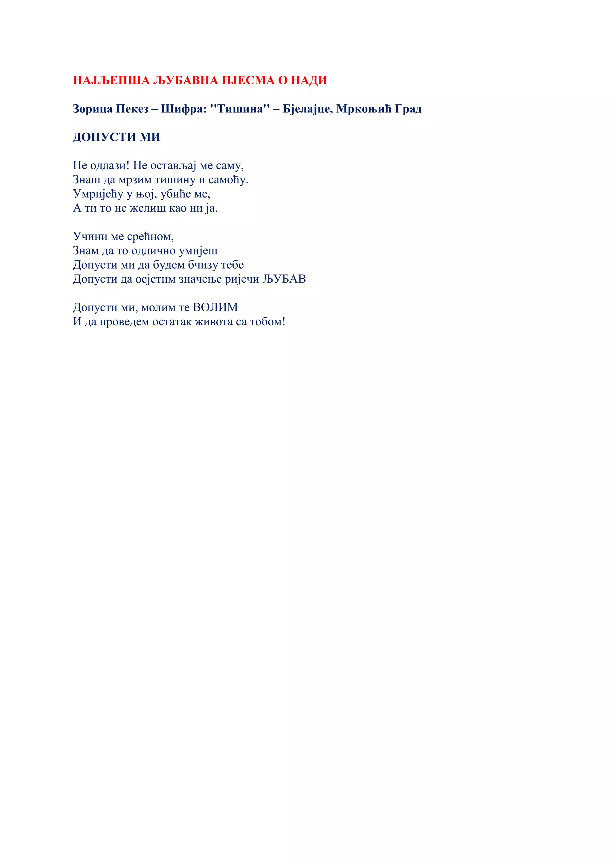 НАЈЉЕПША ЉУБАВНА ПЈЕСМА О НАДИ
Зорица Пекез – Шифра: ''Тишина'' – Бјелајце, Мркоњић Град
ДОПУСТИ МИ
Не одлази! Не остављај ме саму,
Знаш да мрзим тишину и самоћу.
Умријећу у њој, убиће ме,
А ти то не желиш као ни ја.
Учини ме срећном,
Знам да то одлично умијеш
Допусти ми да будем бчизу тебе
Допусти да осјетим значење ријечи ЉУБАВ
Допусти ми, молим те ВОЛИМ
И да проведем остатак живота са тобом!
 