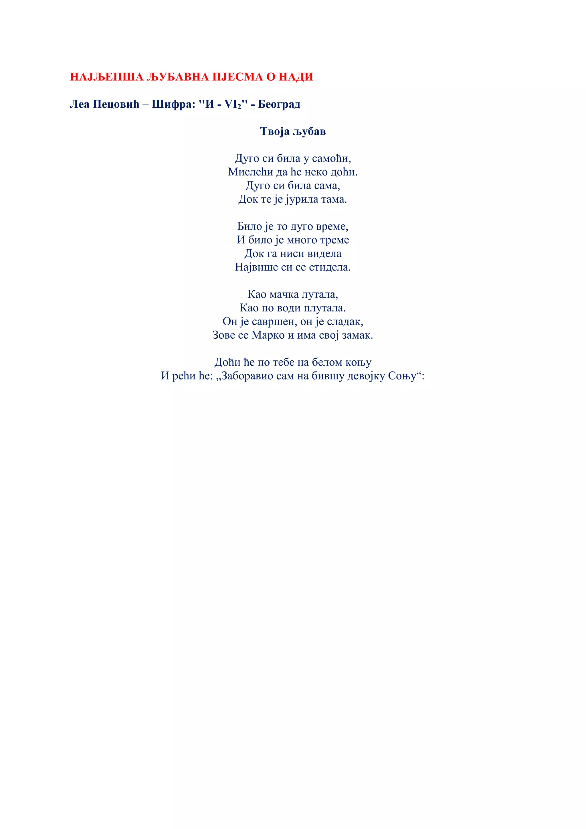 НАЈЉЕПША ЉУБАВНА ПЈЕСМА О НАДИ
Леа Пецовић – Шифра: ''И - VI2'' - Београд
Твоја љубав
Дуго си била у самоћи,
Мислећи да ће неко доћи.
Дуго си била сама,
Док те је јурила тама.
Било је то дуго време,
И било је много треме
Док га ниси видела
Највише си се стидела.
Као мачка лутала,
Као по води плутала.
Он је савршен, он је сладак,
Зове се Марко и има свој замак.
Доћи ће по тебе на белом коњу
И рећи ће: „Заборавио сам на бившу девојку Соњу“:
 