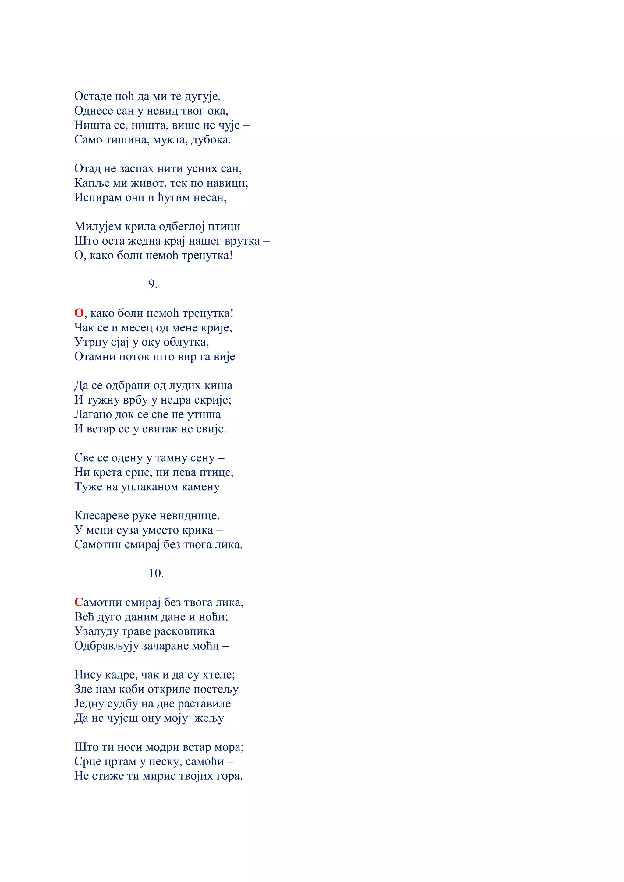 Остаде ноћ да ми те дугује,
Однесе сан у невид твог ока,
Ништа се, ништа, више не чује –
Само тишина, мукла, дубока.
Отад не заспах нити усних сан,
Капље ми живот, тек по навици;
Испирам очи и ћутим несан,
Милујем крила одбеглој птици
Што оста жедна крај нашег врутка –
О, како боли немоћ тренутка!
9.
О, како боли немоћ тренутка!
Чак се и месец од мене крије,
Утрну сјај у оку облутка,
Отамни поток што вир га вије
Да се одбрани од лудих киша
И тужну врбу у недра скрије;
Лагано док се све не утиша
И ветар се у свитак не свије.
Све се одену у тамну сену –
Ни крета срне, ни пева птице,
Туже на уплаканом камену
Клесареве руке невиднице.
У мени суза уместо крика –
Самотни смирај без твога лика.
10.
Самотни смирај без твога лика,
Већ дуго даним дане и ноћи;
Узалуду траве расковника
Одбрављују зачаране моћи –
Нису кадре, чак и да су хтеле;
Зле нам коби откриле постељу
Једну судбу на две раставиле
Да не чујеш ону моју жељу
Што ти носи модри ветар мора;
Срце цртам у песку, самоћи –
Не стиже ти мирис твојих гора.
 