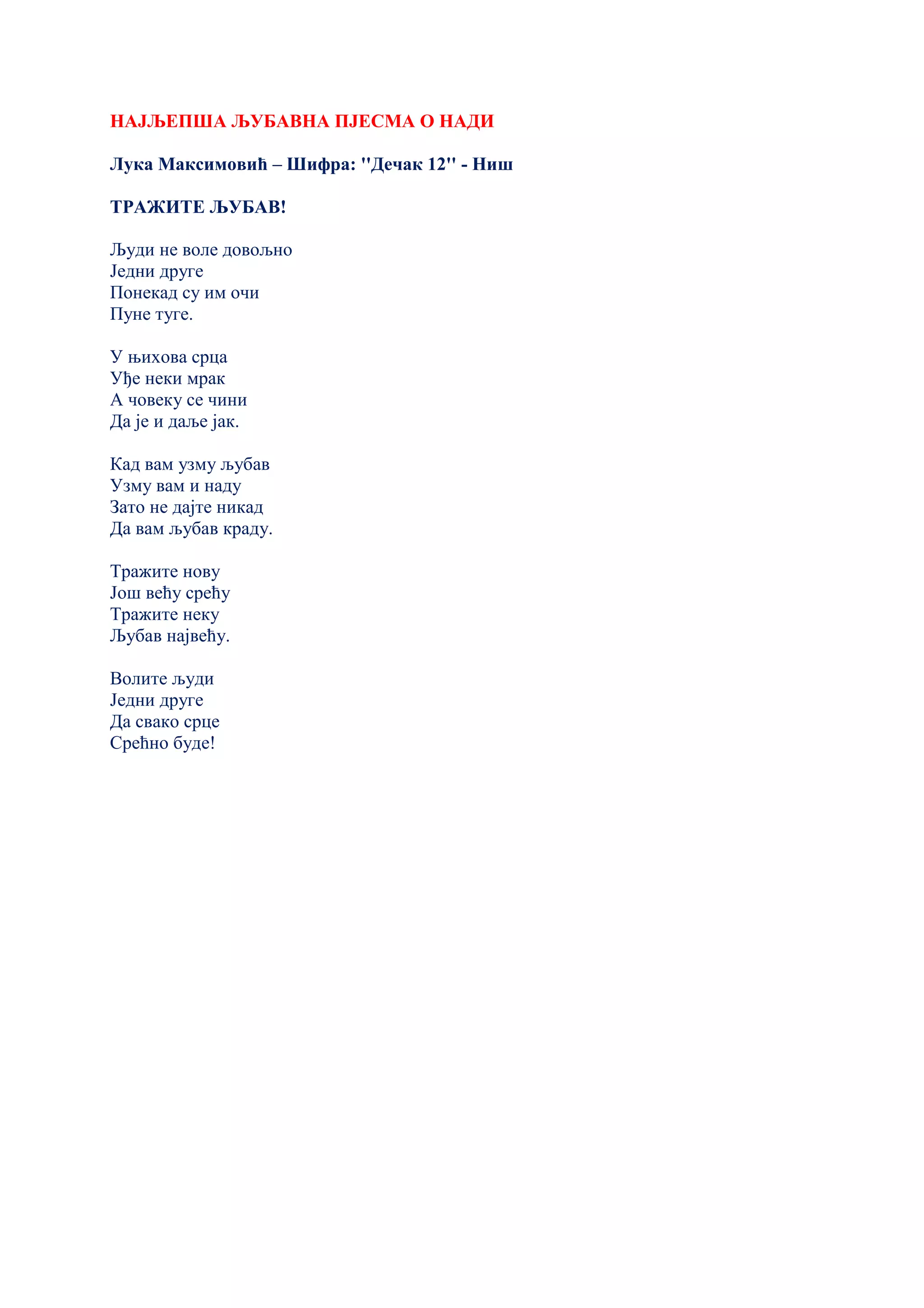 НАЈЉЕПША ЉУБАВНА ПЈЕСМА О НАДИ
Лука Максимовић – Шифра: ''Дечак 12'' - Ниш
ТРАЖИТЕ ЉУБАВ!
Људи не воле довољно
Једни друге
Понекад су им очи
Пуне туге.
У њихова срца
Уђе неки мрак
А човеку се чини
Да је и даље јак.
Кад вам узму љубав
Узму вам и наду
Зато не дајте никад
Да вам љубав краду.
Тражите нову
Још већу срећу
Тражите неку
Љубав највећу.
Волите људи
Једни друге
Да свако срце
Срећно буде!
 
