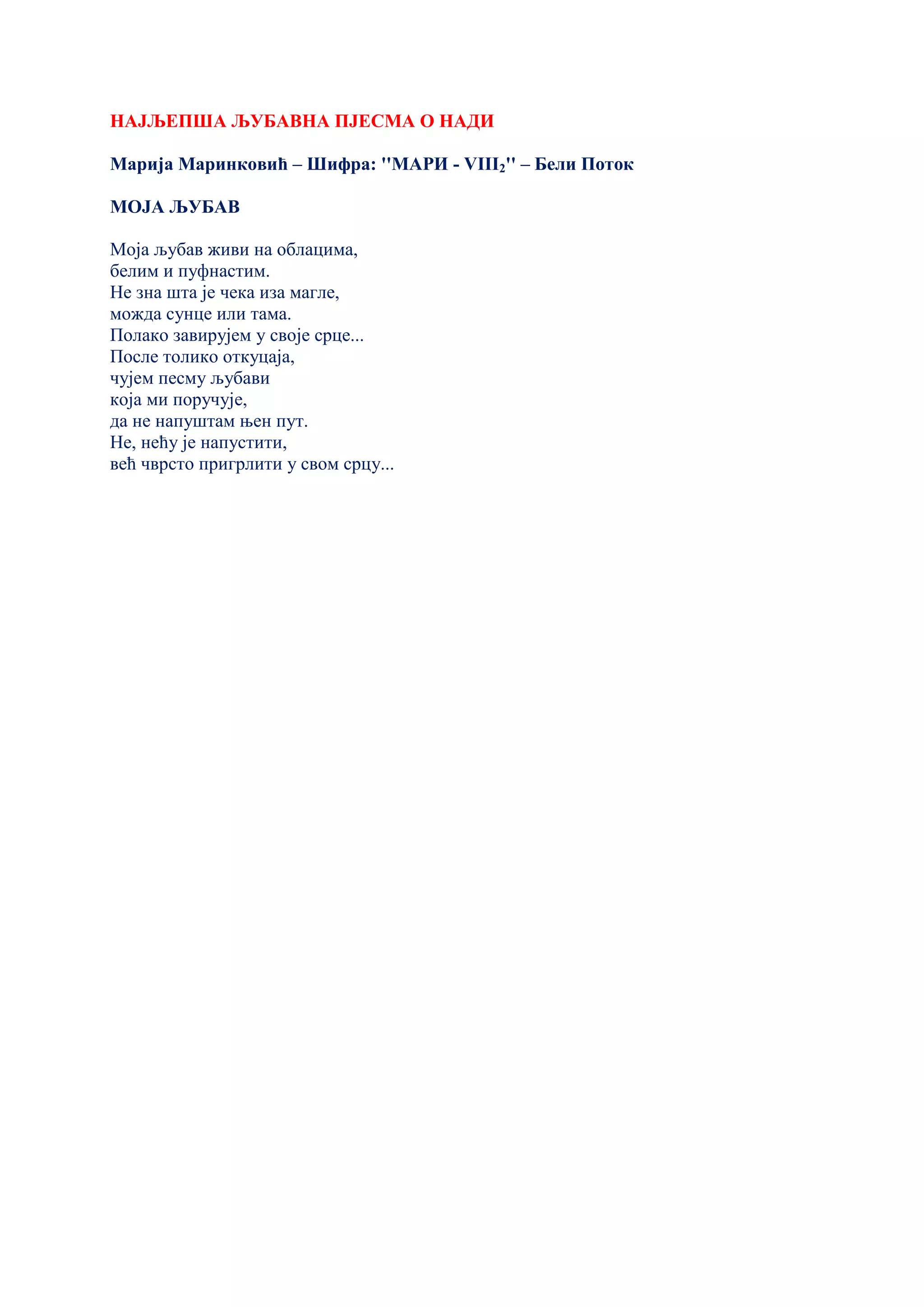 НАЈЉЕПША ЉУБАВНА ПЈЕСМА О НАДИ
Марија Маринковић – Шифра: ''МАРИ - VIII2'' – Бели Поток
МОЈА ЉУБАВ
Моја љубав живи на облацима,
белим и пуфнастим.
Не зна шта је чека иза магле,
можда сунце или тама.
Полако завирујем у своје срце...
После толико откуцаја,
чујем песму љубави
која ми поручује,
да не напуштам њен пут.
Не, нећу је напустити,
већ чврсто пригрлити у свом срцу...
 