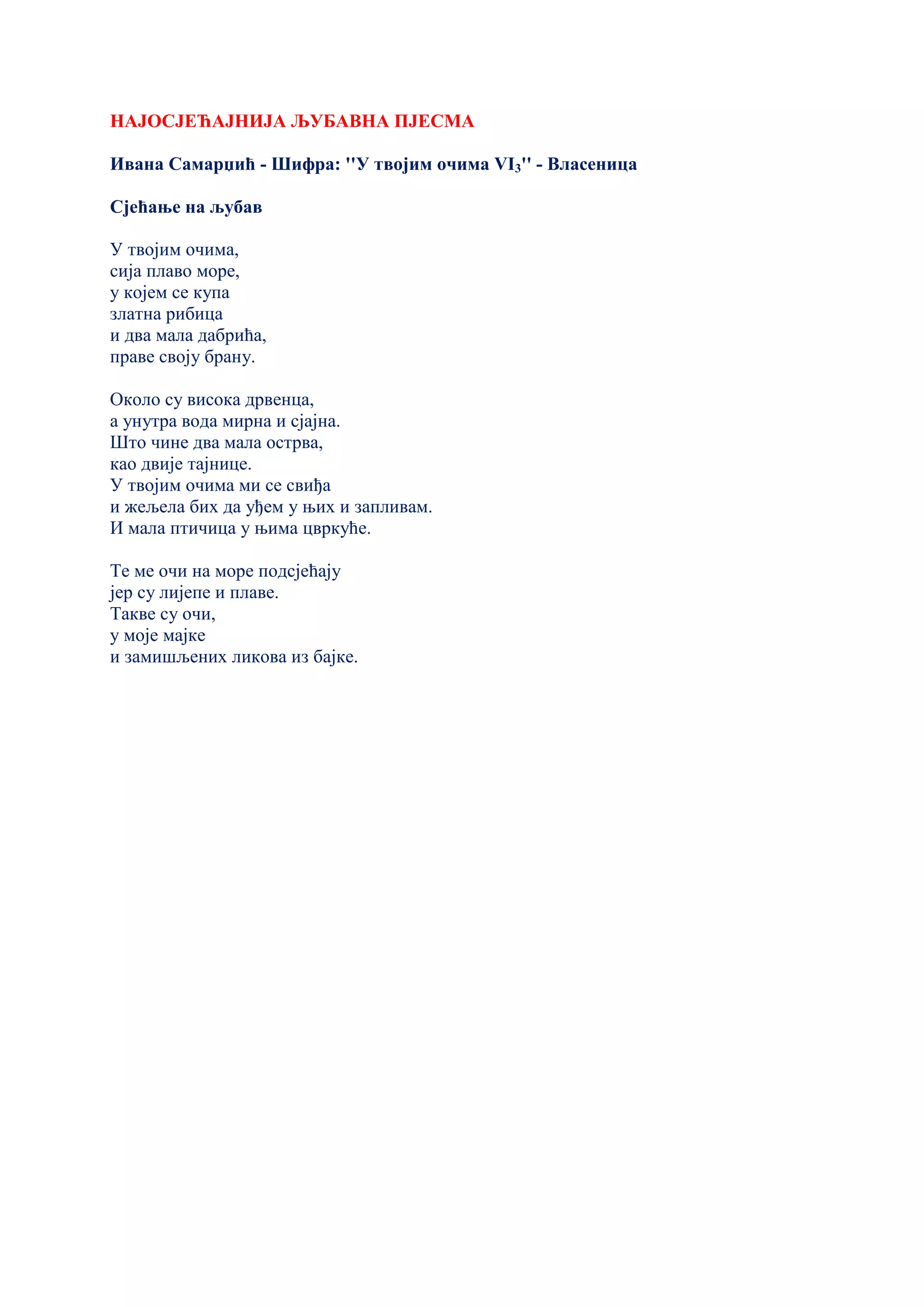 НАЈОСЈЕЋАЈНИЈА ЉУБАВНА ПЈЕСМА
Ивана Самарџић - Шифра: ''У твојим очима VI3'' - Власеница
Сјећање на љубав
У твојим очима,
сија плаво море,
у којем се купа
златна рибица
и два мала дабрића,
праве своју брану.
Около су висока дрвенца,
а унутра вода мирна и сјајна.
Што чине два мала острва,
као двије тајнице.
У твојим очима ми се свиђа
и жељела бих да уђем у њих и запливам.
И мала птичица у њима цвркуће.
Те ме очи на море подсјећају
јер су лијепе и плаве.
Такве су очи,
у моје мајке
и замишљених ликова из бајке.
 