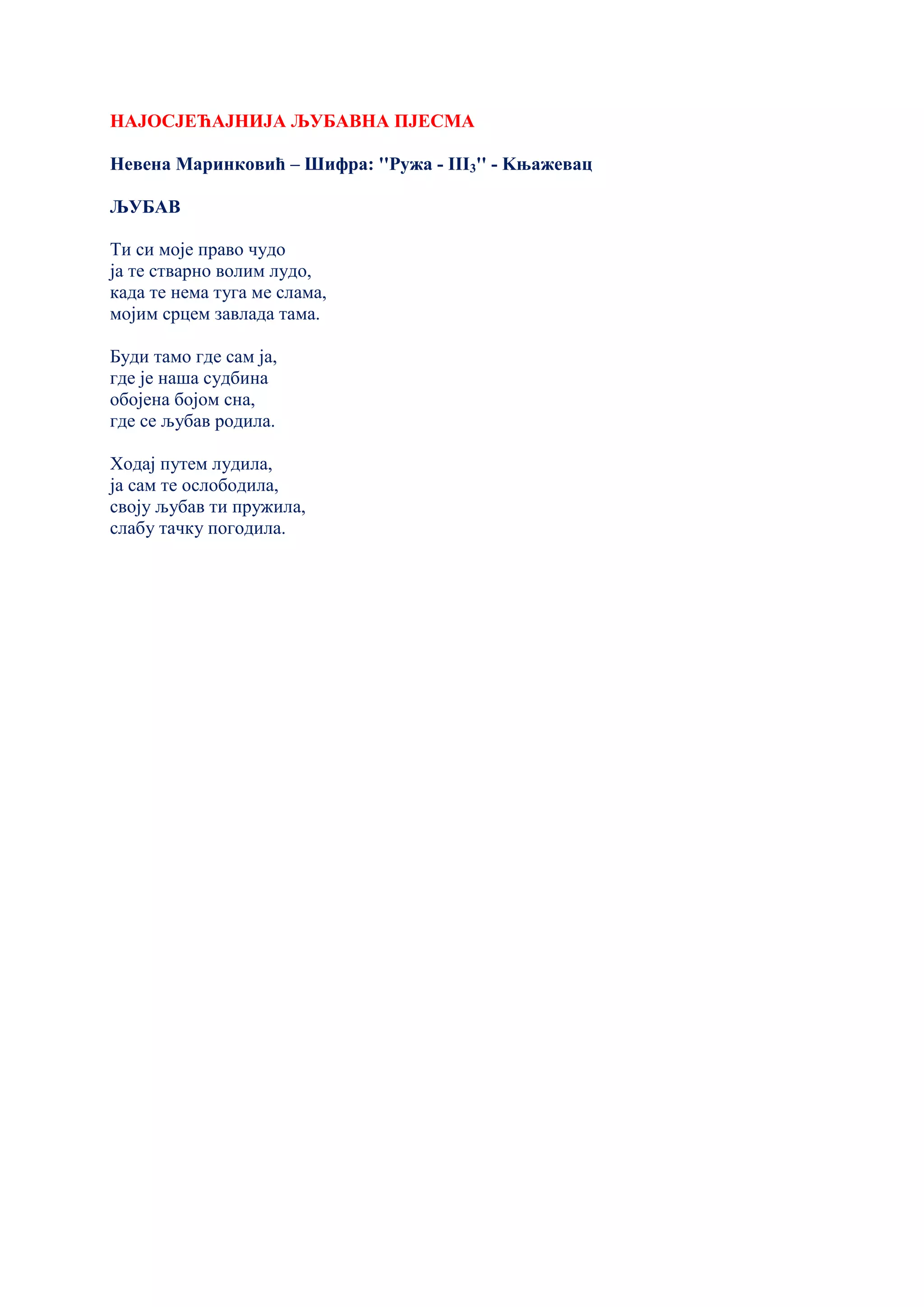 НАЈОСЈЕЋАЈНИЈА ЉУБАВНА ПЈЕСМА
Невена Маринковић – Шифра: ''Ружа - III3'' - Kњажевац
ЉУБАВ
Ти си моје право чудо
ја те стварно волим лудо,
када те нема туга ме слама,
мојим срцем завлада тама.
Буди тамо где сам ја,
где је наша судбина
обојена бојом сна,
где се љубав родила.
Ходај путем лудила,
ја сам те ослободила,
своју љубав ти пружила,
слабу тачку погодила.
 