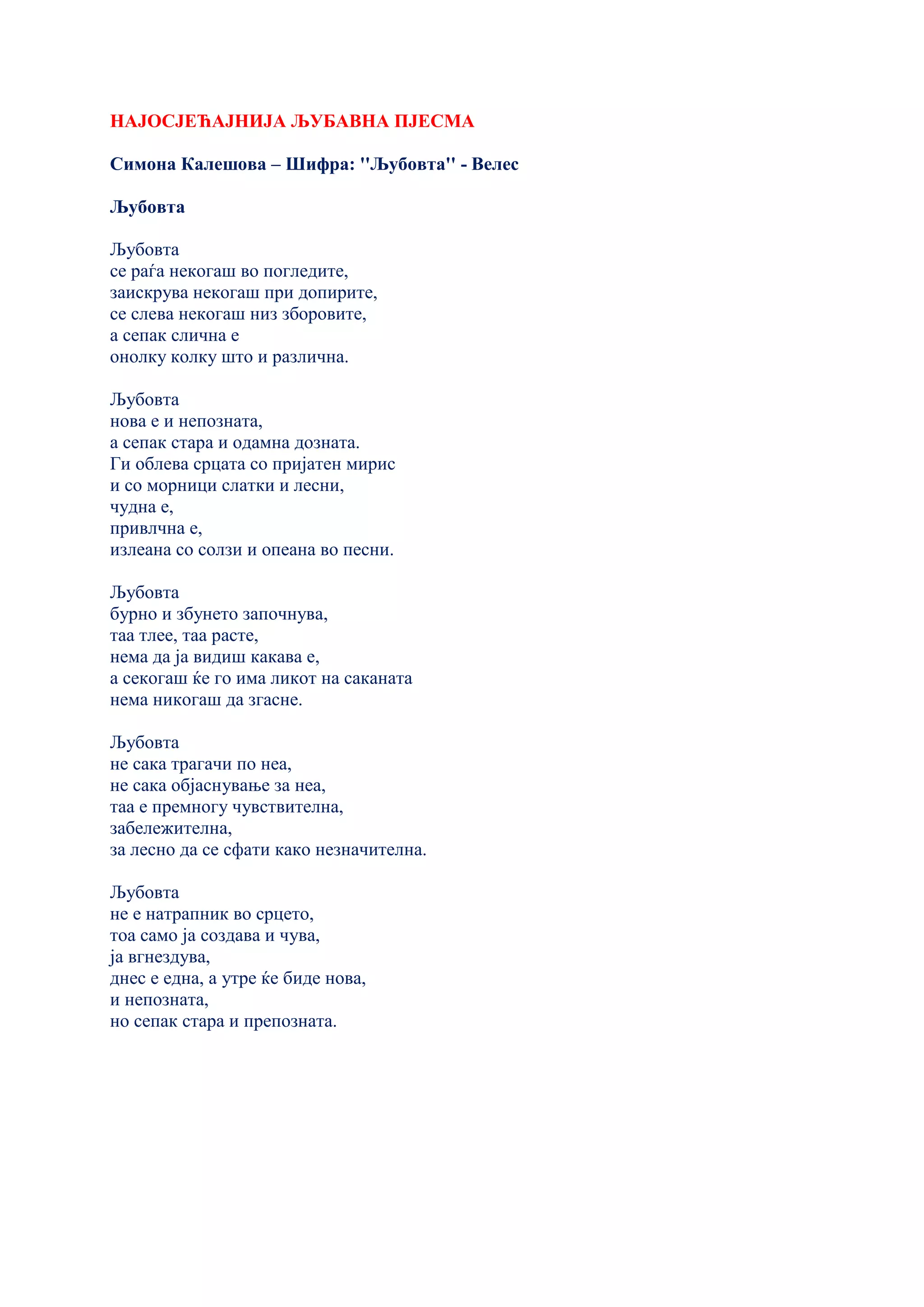 НАЈОСЈЕЋАЈНИЈА ЉУБАВНА ПЈЕСМА
Симона Калешова – Шифра: ''Љубовта'' - Велес
Љубовта
Љубовта
се раѓа некогаш во погледите,
заискрува некогаш при допирите,
се слева некогаш низ зборовите,
а сепак слична е
онолку колку што и различна.
Љубовта
нова е и непозната,
а сепак стара и одамна дозната.
Ги облева срцата со пријатен мирис
и со морници слатки и лесни,
чудна е,
привлчна е,
излеана со солзи и опеана во песни.
Љубовта
бурно и збунето започнува,
таа тлее, таа расте,
нема да ја видиш какава е,
а секогаш ќе го има ликот на саканата
нема никогаш да згасне.
Љубовта
не сака трагачи по неа,
не сака објаснување за неа,
таа е премногу чувствителна,
забележителна,
за лесно да се сфати како незначителна.
Љубовта
не е натрапник во срцето,
тоа само ја создава и чува,
ја вгнездува,
днес е една, а утре ќе биде нова,
и непозната,
но сепак стара и препозната.
 