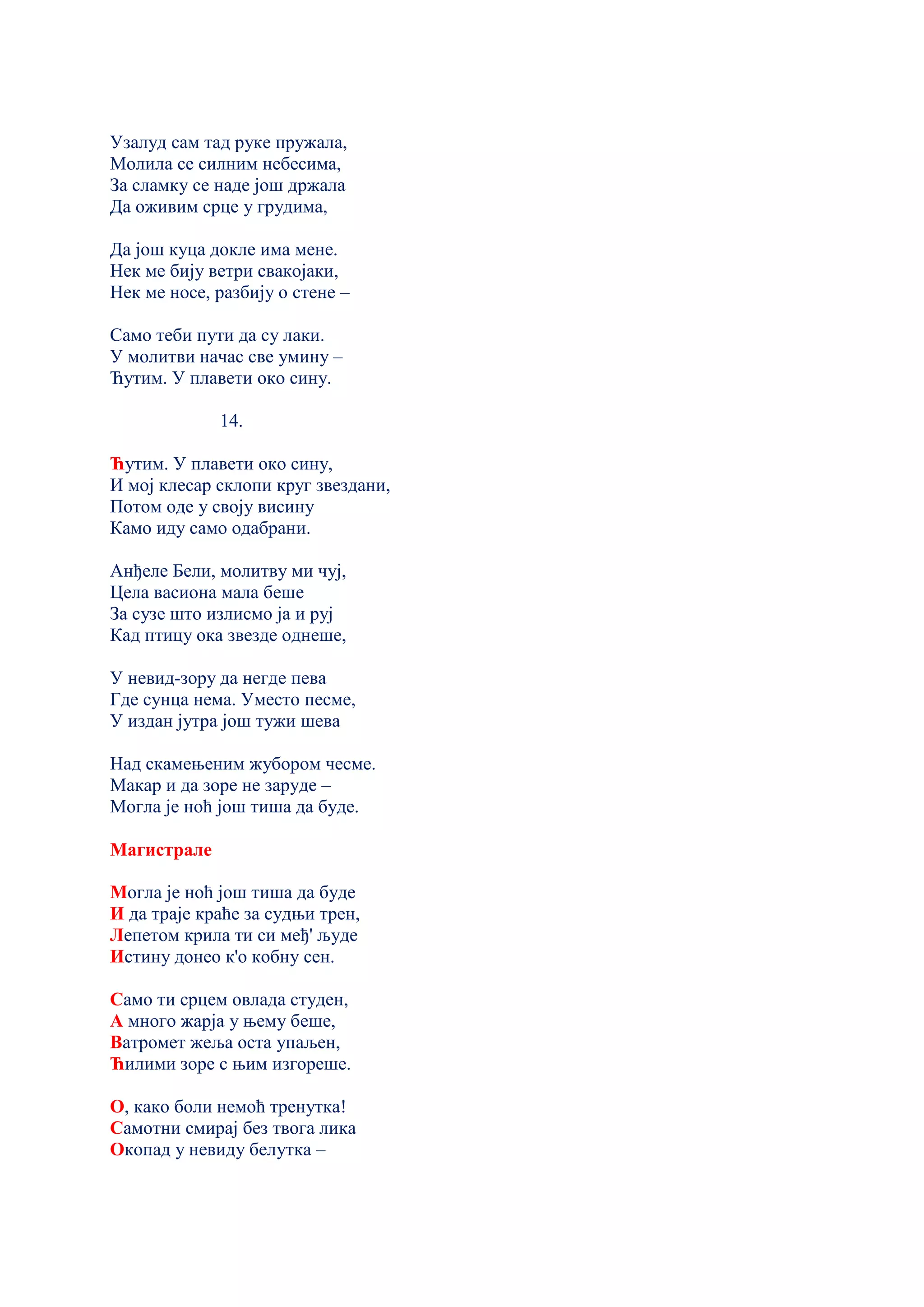 Узалуд сам тад руке пружала,
Молила се силним небесима,
За сламку се наде још држала
Да оживим срце у грудима,
Да још куца докле има мене.
Нек ме бију ветри свакојаки,
Нек ме носе, разбију о стене –
Само теби пути да су лаки.
У молитви начас све умину –
Ћутим. У плавети око сину.
14.
Ћутим. У плавети око сину,
И мој клесар склопи круг звездани,
Потом оде у своју висину
Камо иду само одабрани.
Анђеле Бели, молитву ми чуј,
Цела васиона мала беше
За сузе што излисмо ја и руј
Кад птицу ока звезде однеше,
У невид-зору да негде пева
Где сунца нема. Уместо песме,
У издан јутра још тужи шева
Над скамењеним жубором чесме.
Макар и да зоре не заруде –
Могла је ноћ још тиша да буде.
Магистрале
Могла је ноћ још тиша да буде
И да траје краће за судњи трен,
Лепетом крила ти си међ' људе
Истину донео к'о кобну сен.
Само ти срцем овлада студен,
А много жарjа у њему беше,
Ватромет жеља оста упаљен,
Ћилими зоре с њим изгореше.
О, како боли немоћ тренутка!
Самотни смирај без твога лика
Окопад у невиду белутка –
 