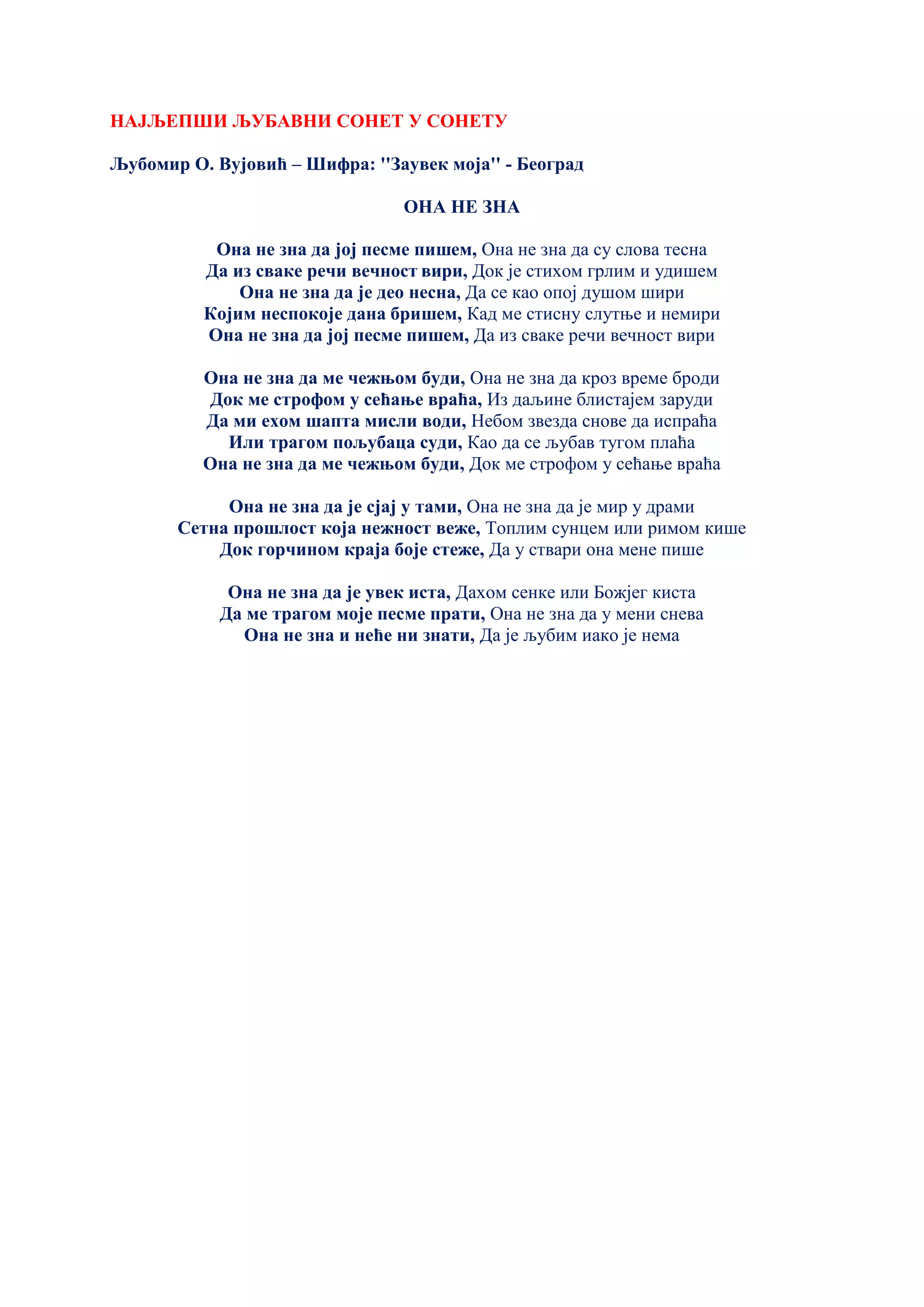 НАЈЉЕПШИ ЉУБАВНИ СОНЕТ У СОНЕТУ
Љубомир О. Вујовић – Шифра: ''Заувек моја'' - Београд
ОНА НЕ ЗНА
Она не зна да јој песме пишем, Она не зна да су слова тесна
Да из сваке речи вечност вири, Док је стихом грлим и удишем
Она не зна да је део несна, Да се као опој душом шири
Којим неспокоје дана бришем, Кад ме стисну слутње и немири
Она не зна да јој песме пишем, Да из сваке речи вечност вири
Она не зна да ме чежњом буди, Она не зна да кроз време броди
Док ме строфом у сећање враћа, Из даљине блистајем заруди
Да ми ехом шапта мисли води, Небом звезда снове да испраћа
Или трагом пољубаца суди, Као да се љубав тугом плаћа
Она не зна да ме чежњом буди, Док ме строфом у сећање враћа
Она не зна да је сјај у тами, Она не зна да је мир у драми
Сетна прошлост која нежност веже, Топлим сунцем или римом кише
Док горчином краја боје стеже, Да у ствари она мене пише
Она не зна да је увек иста, Дахом сенке или Божјег киста
Да ме трагом моје песме прати, Она не зна да у мени снева
Она не зна и неће ни знати, Да је љубим иако је нема
 