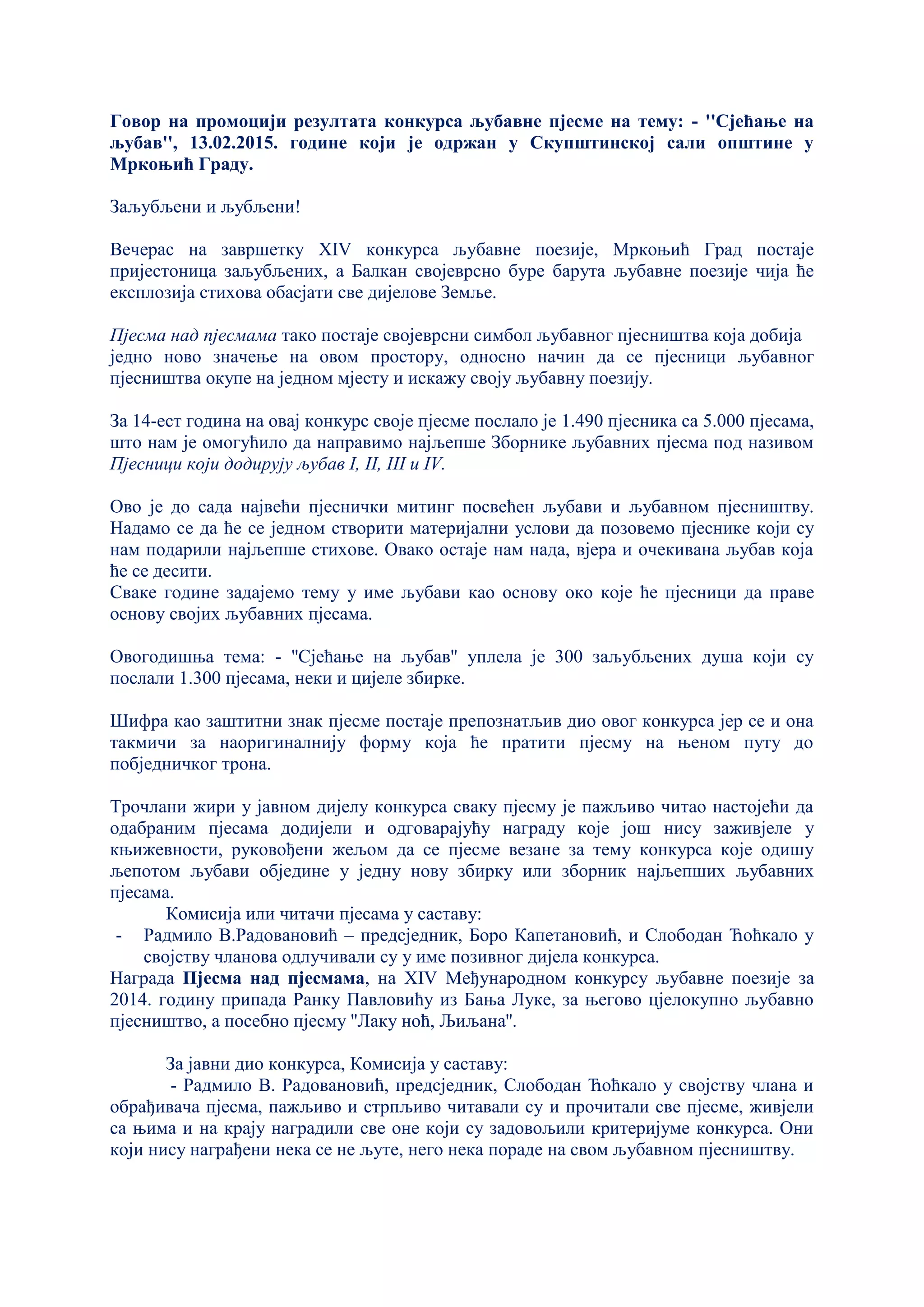 Говор на промоцији резултата конкурса љубавне пјесме на тему: - ''Сјећање на
љубав'', 13.02.2015. године који је одржан у Скупштинској сали општине у
Мркоњић Граду.
Заљубљени и љубљени!
Вечерас на завршетку XIV конкурса љубавне поезије, Мркоњић Град постаје
пријестоница заљубљених, а Балкан својеврсно буре барута љубавне поезије чија ће
експлозија стихова обасјати све дијелове Земље.
Пјесма над пјесмама тако постаје својеврсни симбол љубавног пјесништва која добија
једно ново значење на овом простору, односно начин да се пјесници љубавног
пјесништва окупе на једном мјесту и искажу своју љубавну поезију.
За 14-ест година на овај конкурс своје пјесме послало је 1.490 пјесника са 5.000 пјесама,
што нам је омогућило да направимо најљепше Зборнике љубавних пјесма под називом
Пјесници који додирују љубав I, II, III и IV.
Ово је до сада највећи пјеснички митинг посвећен љубави и љубавном пјесништву.
Надамо се да ће се једном створити материјални услови да позовемо пјеснике који су
нам подарили најљепше стихове. Овако остаје нам нада, вјера и очекивана љубав која
ће се десити.
Сваке године задајемо тему у име љубави као основу око које ће пјесници да праве
основу својих љубавних пјесама.
Овогодишња тема: - ''Сјећање на љубав'' уплела је 300 заљубљених душа који су
послали 1.300 пјесама, неки и цијеле збирке.
Шифра као заштитни знак пјесме постаје препознатљив дио овог конкурса јер се и она
такмичи за наоригиналнију форму која ће пратити пјесму на њеном путу до
побједничког трона.
Трочлани жири у јавном дијелу конкурса сваку пјесму је пажљиво читао настојећи да
одабраним пјесама додијели и одговарајућу награду које још нису заживјеле у
књижевности, руковођени жељом да се пјесме везане за тему конкурса које одишу
љепотом љубави обједине у једну нову збирку или зборник најљепших љубавних
пјесама.
Комисија или читачи пјесама у саставу:
- Радмило В.Радовановић – предсједник, Боро Капетановић, и Слободан Ћоћкало у
својству чланова одлучивали су у име позивног дијела конкурса.
Награда Пјесма над пјесмама, на XIV Међународном конкурсу љубавне поезије за
2014. годину припада Ранку Павловићу из Бања Луке, за његово цјелокупно љубавно
пјесништво, а посебно пјесму ''Лаку ноћ, Љиљана''.
За јавни дио конкурса, Комисија у саставу:
- Радмило В. Радовановић, предсједник, Слободан Ћоћкало у својству члана и
обрађивача пјесма, пажљиво и стрпљиво читавали су и прочитали све пјесме, живјели
са њима и на крају наградили све оне који су задовољили критеријуме конкурса. Они
који нису награђени нека се не љуте, него нека пораде на свом љубавном пјесништву.
 
