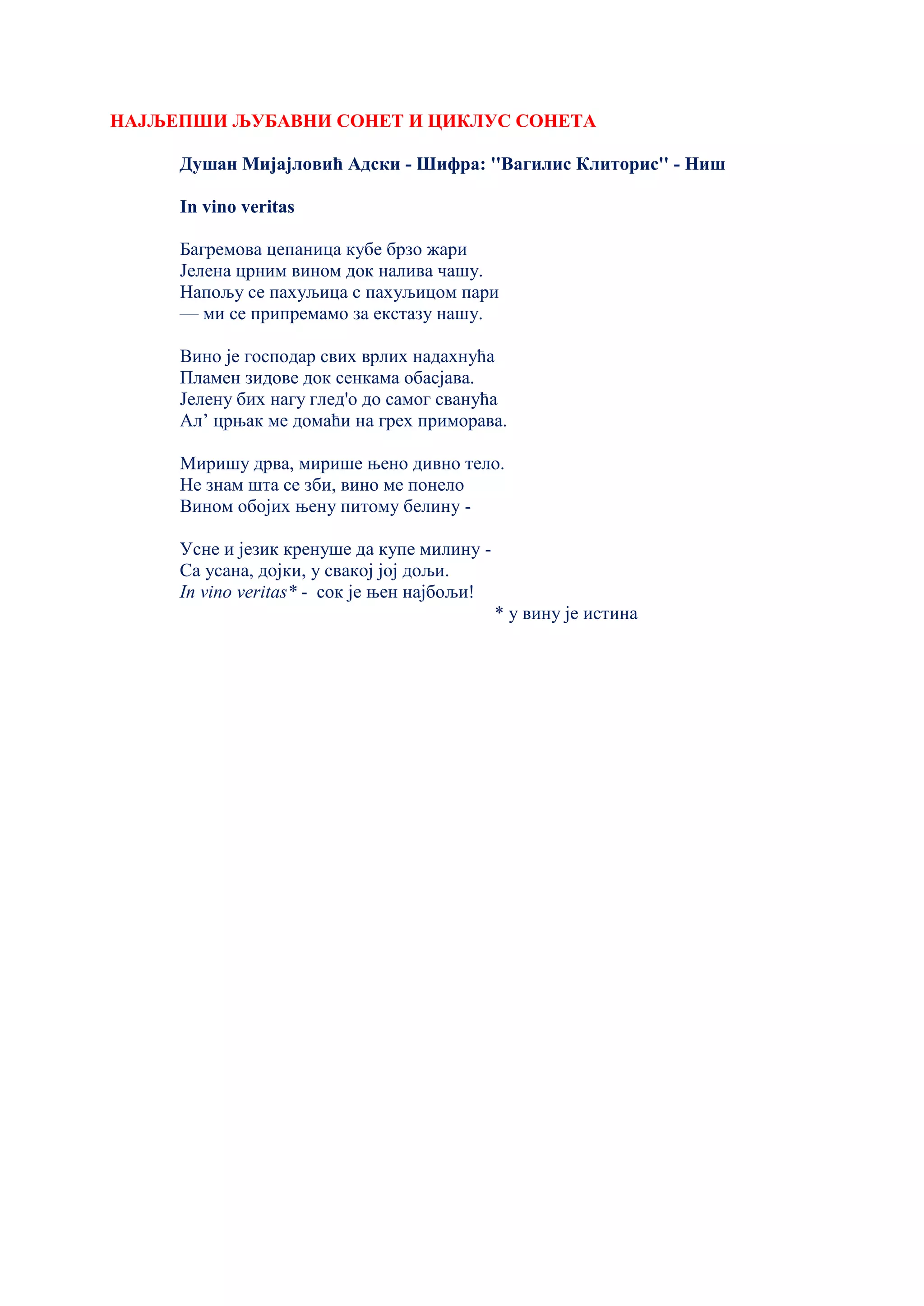 НАЈЉЕПШИ ЉУБАВНИ СОНЕТ И ЦИКЛУС СОНЕТА
Душан Мијајловић Адски - Шифра: ''Вагилис Клиторис'' - Ниш
In vino veritas
Багремова цепаница кубе брзо жари
Јелена црним вином док налива чашу.
Напољу се пахуљица с пахуљицом пари
— ми се припремамо за екстазу нашу.
Вино је господар свих врлих надахнућа
Пламен зидове док сенкама обасјава.
Јелену бих нагу глед'о до самог сванућа
Ал’ црњак ме домаћи на грех приморава.
Миришу дрва, мирише њено дивно тело.
Не знам шта се зби, вино ме понело
Вином обојих њену питому белину -
Усне и језик кренуше да купе милину -
Са усана, дојки, у свакој јој дољи.
In vino veritas* - сок је њен најбољи!
* у вину је истина
 