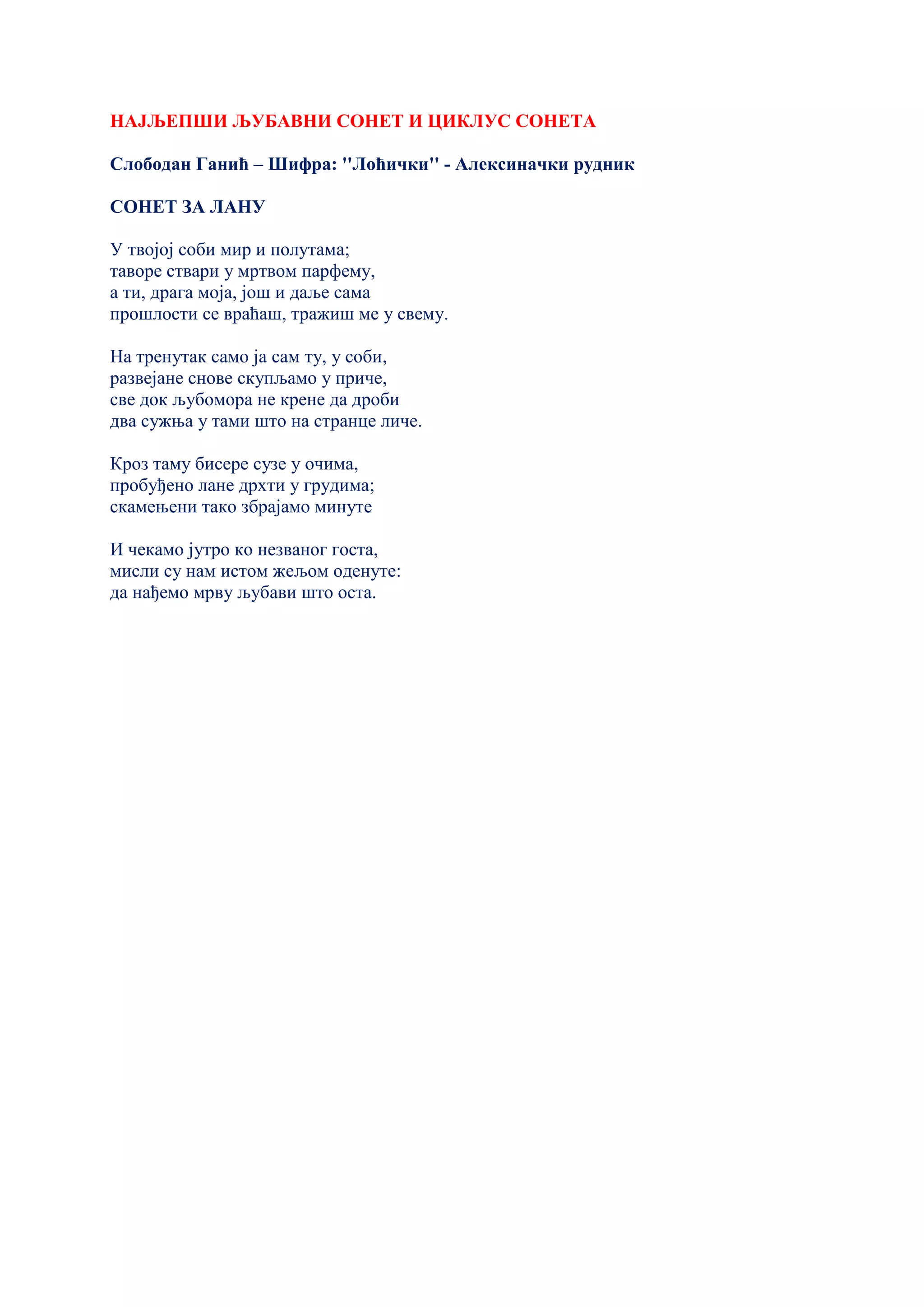 НАЈЉЕПШИ ЉУБАВНИ СОНЕТ И ЦИКЛУС СОНЕТА
Слободан Ганић – Шифра: ''Лоћички'' - Алексиначки рудник
СОНЕТ ЗА ЛАНУ
У твојој соби мир и полутама;
таворе ствари у мртвом парфему,
а ти, драга моја, још и даље сама
прошлости се враћаш, тражиш ме у свему.
На тренутак само ја сам ту, у соби,
развејане снове скупљамо у приче,
све док љубомора не крене да дроби
два сужња у тами што на странце личе.
Кроз таму бисере сузе у очима,
пробуђено лане дрхти у грудима;
скамењени тако збрајамо минуте
И чекамо јутро ко незваног госта,
мисли су нам истом жељом оденуте:
да нађемо мрву љубави што оста.
 
