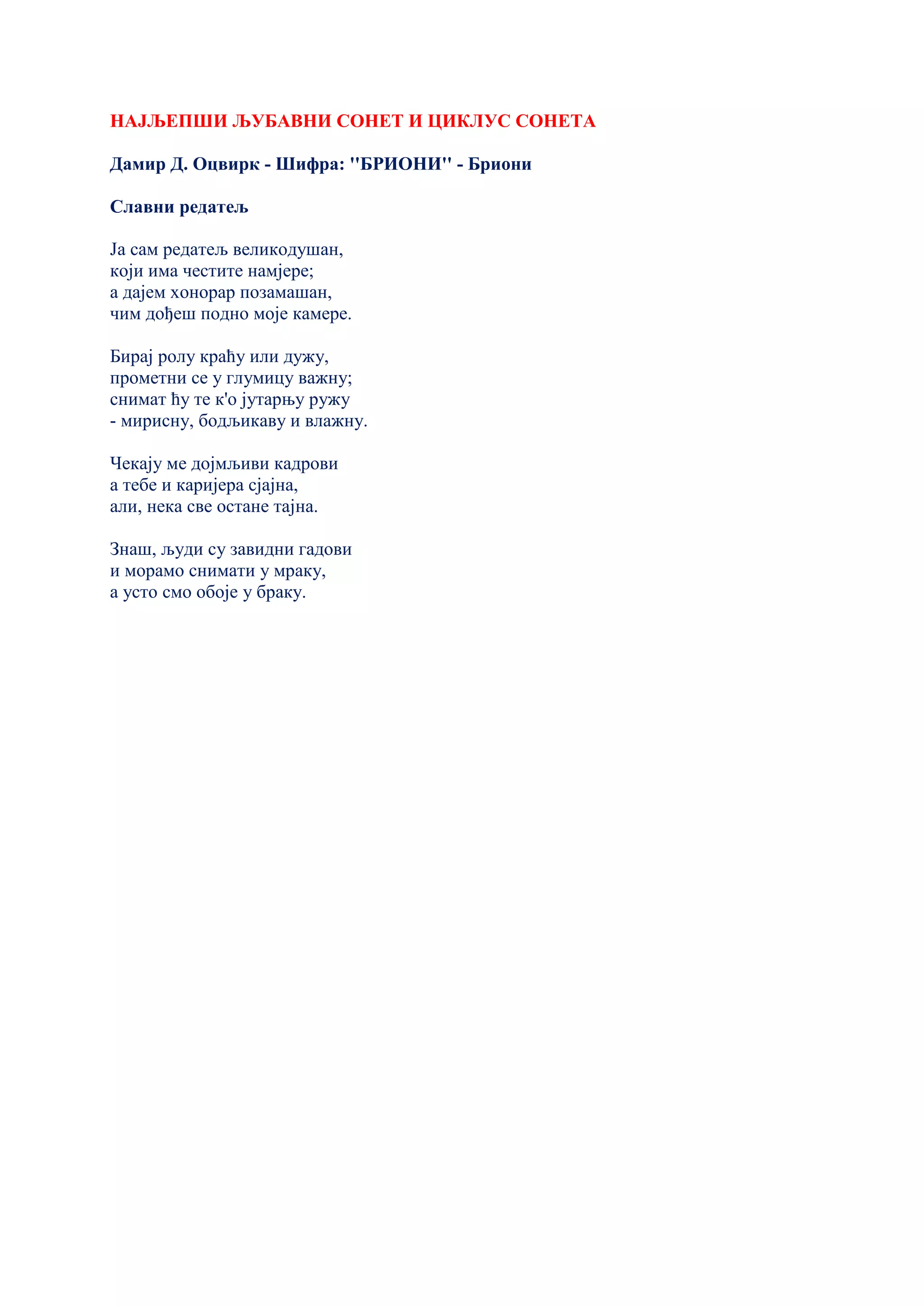 НАЈЉЕПШИ ЉУБАВНИ СОНЕТ И ЦИКЛУС СОНЕТА
Дамир Д. Оцвирк - Шифра: ''БРИОНИ'' - Бриони
Славни редатељ
Ја сам редатељ великодушан,
који има честите намјере;
а дајем хонорар позамашан,
чим дођеш подно моје камере.
Бирај ролу краћу или дужу,
прометни се у глумицу важну;
снимат ћу те к'о јутарњу ружу
- мирисну, бодљикаву и влажну.
Чекају ме дојмљиви кадрови
а тебе и каријера сјајна,
али, нека све остане тајна.
Знаш, људи су завидни гадови
и морамо снимати у мраку,
а усто смо обоје у браку.
 